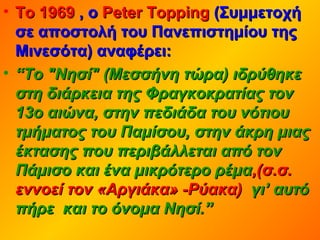 • Το 1969Το 1969 , ο, ο Peter ToppingPeter Topping (Συμμετοχή(Συμμετοχή
σε αποστολή του Πανεπιστημίου τηςσε αποστολή του Πανεπιστημίου της
Μινεσότα) αναφέρει:Μινεσότα) αναφέρει:
• ““Το "Νησί" (Μεσσήνη τώρα) ιδρύθηκεΤο "Νησί" (Μεσσήνη τώρα) ιδρύθηκε
στη διάρκεια της Φραγκοκρατίας τονστη διάρκεια της Φραγκοκρατίας τον
13ο αιώνα, στην πεδιάδα του νότιου13ο αιώνα, στην πεδιάδα του νότιου
τμήματος του Παμίσου, στην άκρη μιαςτμήματος του Παμίσου, στην άκρη μιας
έκτασης που περιβάλλεται από τονέκτασης που περιβάλλεται από τον
Πάμισο και ένα μικρότερο ρέμαΠάμισο και ένα μικρότερο ρέμα,(σ.σ.,(σ.σ.
εννοεί τον «Αργιάκα» -Ρύακα)εννοεί τον «Αργιάκα» -Ρύακα) γι’ αυτόγι’ αυτό
πήρε και το όνομα Νησί.”πήρε και το όνομα Νησί.”
 