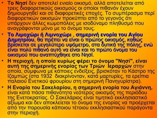 • Το Νησί δεν αποτελεί ενιαίο οικισμό, αλλά αποτελείται από
τρεις διαφορετικούς οικισμούς οι οποίοι πιθανόν έχουν
δημιουργηθεί και σε διαφορετικές εποχές. Το συμπέρασμα περί
διαφορετικών οικισμών προκύπτει από το γεγονός ότι
υπάρχουν άλλες κωμοπόλεις με ισοδύναμο πληθυσμό που
αναγράφονται μόνο με το όνομα τους.
• Το Λιμοχώρι ή ΛιμνοχώριΤο Λιμοχώρι ή Λιμνοχώρι ,, σημερινή ενορία του Αγίουσημερινή ενορία του Αγίου
ΔημητρίουΔημητρίου, θα πρέπει να είναι ο πρώτος οικισμός, καθώς, θα πρέπει να είναι ο πρώτος οικισμός, καθώς
βρίσκεται σε μεγαλύτερο υψόμετρο, στα δυτικά της πόλης, ενώβρίσκεται σε μεγαλύτερο υψόμετρο, στα δυτικά της πόλης, ενώ
είναι πολύ πιθανό αυτό να είναι και το πρώτο όνομα τουείναι πολύ πιθανό αυτό να είναι και το πρώτο όνομα του
οικισμού που αναπτύχθηκε στο Νησί.οικισμού που αναπτύχθηκε στο Νησί.
• Η περιοχή, η οποία κυρίως φέρει το όνομα "Νησί", είναι
αυτή της σημερινής ενορίας των Τριών Ιεραρχών στην
οποία, σύμφωνα με κάποιες ενδείξεις, βρισκόταν το Κάστρο της
Ιζαμπώς (στα 1932 διακρίνονταν, κατά μαρτυρίες, τα ερείπια
παλαιού Ενετικού φρουρίου στη σημερινή Πανηγυρίστρα).
• Η Ενορία του Σακελαρίου, η σημερινή ενορία του Αγιάννη,
είναι κατά πάσα πιθανότητα νεότερος οικισμός της περιόδου
της Ενετοκρατίας. Ο Σακελάριος είναι τιμητικό εκκλησιαστικό
αξίωμα και δεν αποκλείεται το όνομα της ενορίας να προέρχεται
από την παρουσία κάποιου τέτοιου εκκλησιαστικού παράγοντα
στην περιοχή.
 