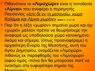 • Πιθανότατα το «Λιμοχώρι»«Λιμοχώρι» είναι η τοποθεσία
«Λίμναι»«Λίμναι» που αναφέρει ο περιηγητής
Παυσανίας «έστι δε εν τη μεσογαίω, κώμη
Καλάμαι και Λίμναι χωρίον» (Βιβλίο 4 , 31,3,1-2Βιβλίο 4 , 31,3,1-2))
• Παρ΄ότι η λέξη «χωρίον» σημαίνει χώρο και όχι
«χωριό» μάλλον πρέπει να θεωρήσουμε την
αναφορά ως υποδηλούσα χώρο κατοικημένο.
Ακόμα και σήμερα, (όπως προαναφέραμε) η
αρχαιότερη Ενορία της Μεσσήνης, αυτή του
Αγίου Δημητρίου, ονομάζεται «Λιμοχώρι»,
πιθανώς εκ παραφθοράς του «Λιμνοχώρι»
(αφού λιμός -πείνα δεν θα μπορούσε ποτέ να
ενσκήψει στο ευφορότερο σημείο της
 