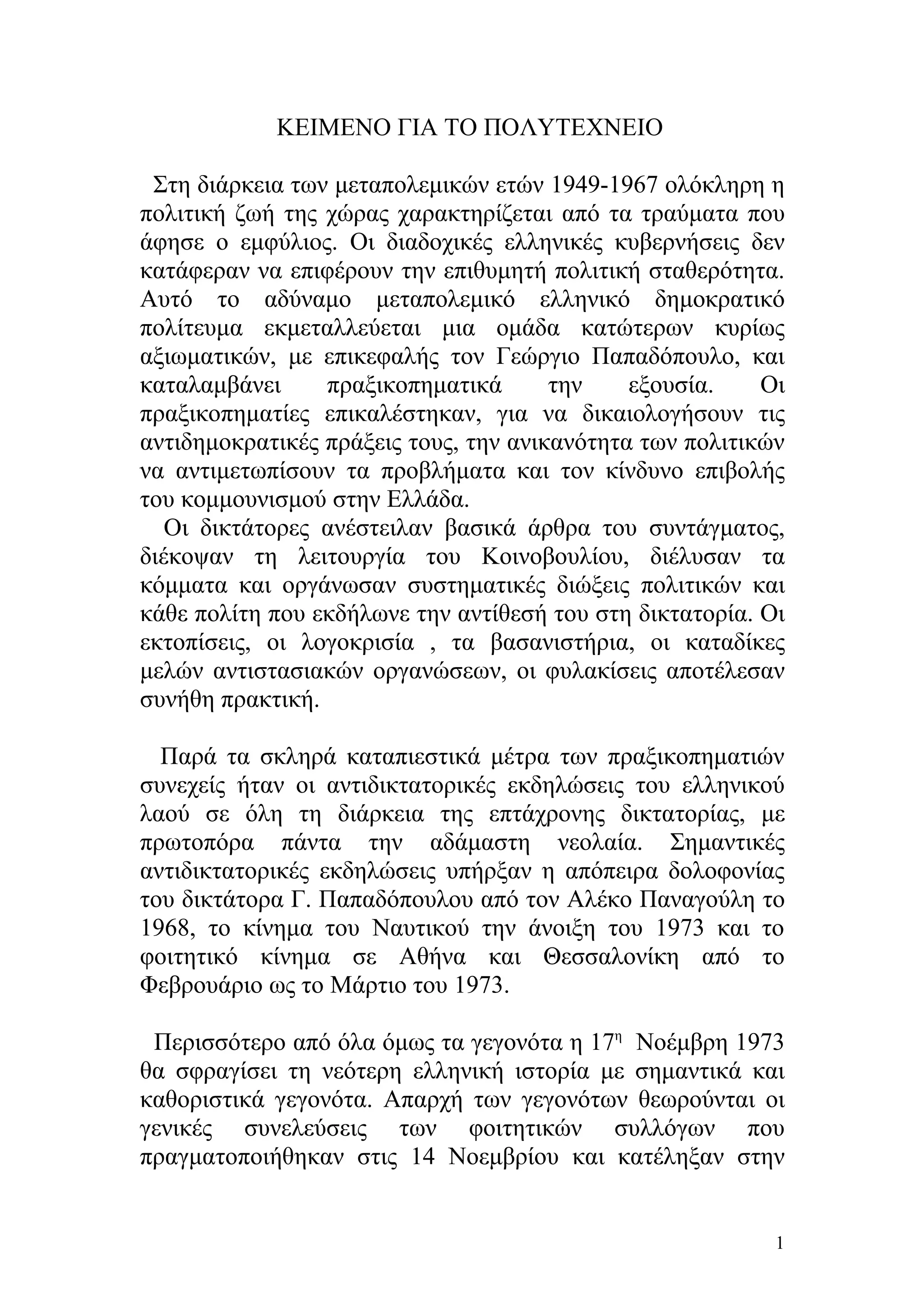 ΚΕΙΜΕΝΟ ΓΙΑ ΤΟ ΠΟΛΥΤΕΧΝΕΙΟ

 Στη διάρκεια των μεταπολεμικών ετών 1949-1967 ολόκληρη η
πολιτική ζωή της χώρας χαρακτηρίζεται από τα τραύματα που
άφησε ο εμφύλιος. Οι διαδοχικές ελληνικές κυβερνήσεις δεν
κατάφεραν να επιφέρουν την επιθυμητή πολιτική σταθερότητα.
Αυτό το αδύναμο μεταπολεμικό ελληνικό δημοκρατικό
πολίτευμα εκμεταλλεύεται μια ομάδα κατώτερων κυρίως
αξιωματικών, με επικεφαλής τον Γεώργιο Παπαδόπουλο, και
καταλαμβάνει     πραξικοπηματικά       την    εξουσία.    Οι
πραξικοπηματίες επικαλέστηκαν, για να δικαιολογήσουν τις
αντιδημοκρατικές πράξεις τους, την ανικανότητα των πολιτικών
να αντιμετωπίσουν τα προβλήματα και τον κίνδυνο επιβολής
του κομμουνισμού στην Ελλάδα.
   Οι δικτάτορες ανέστειλαν βασικά άρθρα του συντάγματος,
διέκοψαν τη λειτουργία του Κοινοβουλίου, διέλυσαν τα
κόμματα και οργάνωσαν συστηματικές διώξεις πολιτικών και
κάθε πολίτη που εκδήλωνε την αντίθεσή του στη δικτατορία. Οι
εκτοπίσεις, οι λογοκρισία , τα βασανιστήρια, οι καταδίκες
μελών αντιστασιακών οργανώσεων, οι φυλακίσεις αποτέλεσαν
συνήθη πρακτική.

  Παρά τα σκληρά καταπιεστικά μέτρα των πραξικοπηματιών
συνεχείς ήταν οι αντιδικτατορικές εκδηλώσεις του ελληνικού
λαού σε όλη τη διάρκεια της επτάχρονης δικτατορίας, με
πρωτοπόρα πάντα την αδάμαστη νεολαία. Σημαντικές
αντιδικτατορικές εκδηλώσεις υπήρξαν η απόπειρα δολοφονίας
του δικτάτορα Γ. Παπαδόπουλου από τον Αλέκο Παναγούλη το
1968, το κίνημα του Ναυτικού την άνοιξη του 1973 και το
φοιτητικό κίνημα σε Αθήνα και Θεσσαλονίκη από το
Φεβρουάριο ως το Μάρτιο του 1973.

 Περισσότερο από όλα όμως τα γεγονότα η 17η Νοέμβρη 1973
θα σφραγίσει τη νεότερη ελληνική ιστορία με σημαντικά και
καθοριστικά γεγονότα. Απαρχή των γεγονότων θεωρούνται οι
γενικές συνελεύσεις των φοιτητικών συλλόγων που
πραγματοποιήθηκαν στις 14 Νοεμβρίου και κατέληξαν στην


                                                           1
 