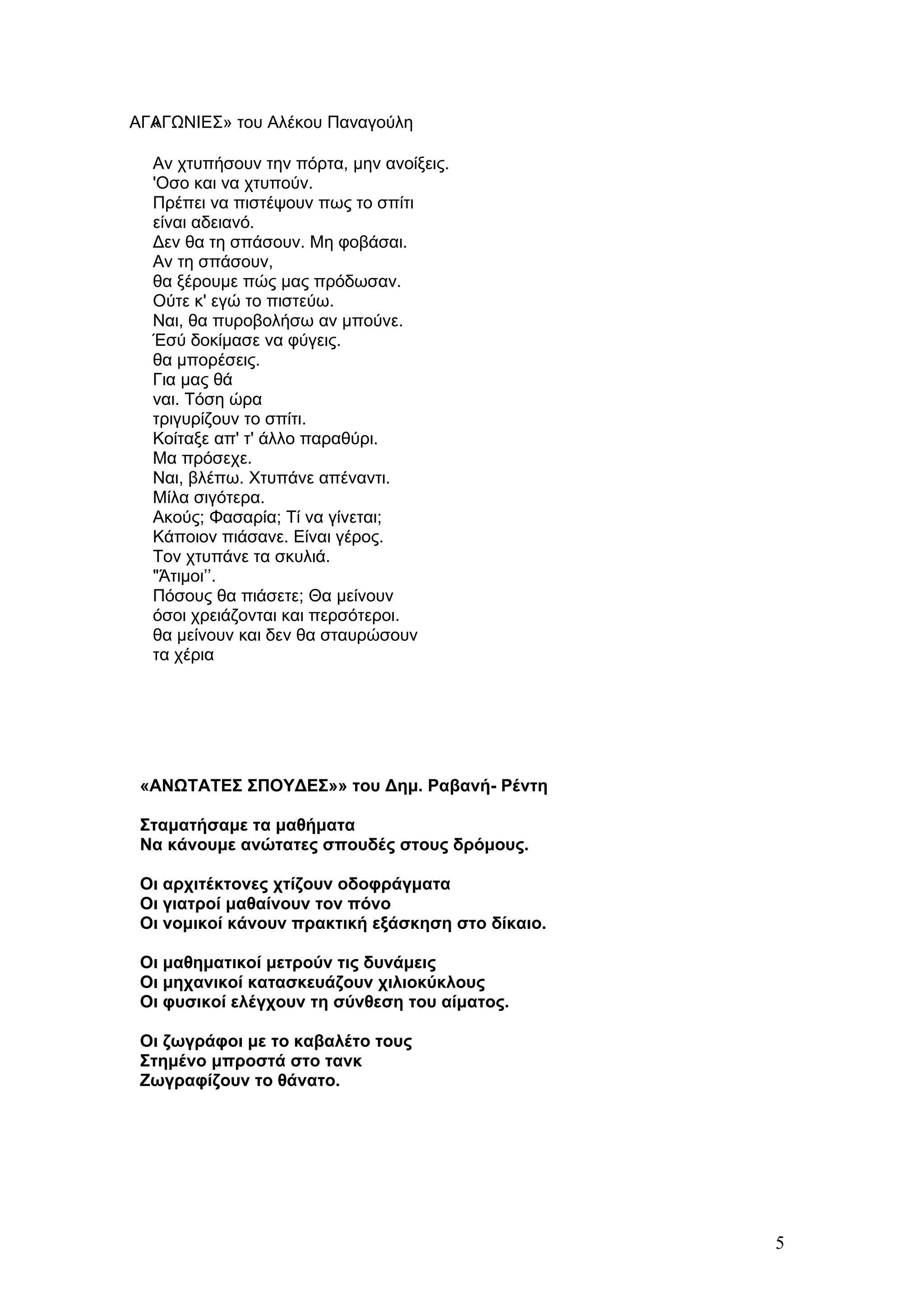 ΑΓΑΓΩΝΙΕΣ» του Αλέκου Παναγούλη
  «

  Αν χτυπήσουν την πόρτα, μην ανοίξεις.
  'Οσο και να χτυπούν.
  Πρέπει να πιστέψουν πως το σπίτι
  είναι αδειανό.
  Δεν θα τη σπάσουν. Μη φοβάσαι.
  Αν τη σπάσουν,
  θα ξέρουμε πώς μας πρόδωσαν.
  Ούτε κ' εγώ το πιστεύω.
  Ναι, θα πυροβολήσω αν μπούνε.
  Έσύ δοκίμασε να φύγεις.
  θα μπορέσεις.
  Για μας θά
  ναι. Τόση ώρα
  τριγυρίζουν το σπίτι.
  Κοίταξε απ' τ' άλλο παραθύρι.
  Μα πρόσεχε.
  Ναι, βλέπω. Χτυπάνε απέναντι.
  Μίλα σιγότερα.
  Ακούς; Φασαρία; Τί να γίνεται;
  Κάποιον πιάσανε. Είναι γέρος.
  Τον χτυπάνε τα σκυλιά.
  "Άτιμοι’’.
  Πόσους θα πιάσετε; Θα μείνουν
  όσοι χρειάζονται και περσότεροι.
  θα μείνουν και δεν θα σταυρώσουν
  τα χέρια




 «ΑΝΩΤΑΤΕΣ ΣΠΟΥΔΕΣ»» του Δημ. Ραβανή- Ρέντη

 Σταματήσαμε τα μαθήματα
 Να κάνουμε ανώτατες σπουδές στους δρόμους.

 Οι αρχιτέκτονες χτίζουν οδοφράγματα
 Οι γιατροί μαθαίνουν τον πόνο
 Οι νομικοί κάνουν πρακτική εξάσκηση στο δίκαιο.

 Οι μαθηματικοί μετρούν τις δυνάμεις
 Οι μηχανικοί κατασκευάζουν χιλιοκύκλους
 Οι φυσικοί ελέγχουν τη σύνθεση του αίματος.

 Οι ζωγράφοι με το καβαλέτο τους
 Στημένο μπροστά στο τανκ
 Ζωγραφίζουν το θάνατο.




                                                   5
 