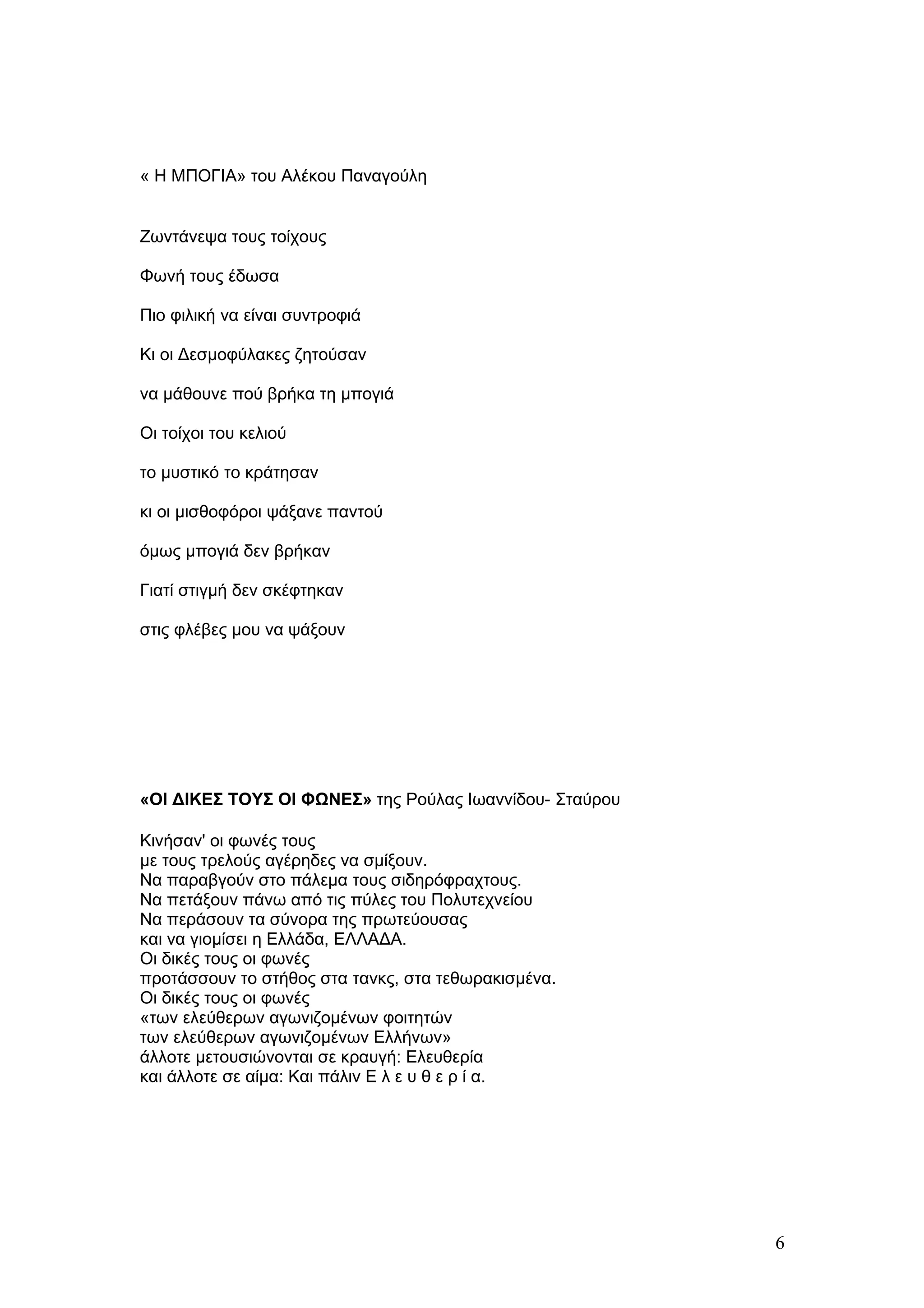 « Η ΜΠΟΓΙΑ» του Αλέκου Παναγούλη


Ζωντάνεψα τους τοίχους

Φωνή τους έδωσα

Πιο φιλική να είναι συντροφιά

Κι οι Δεσμοφύλακες ζητούσαν

να μάθουνε πού βρήκα τη μπογιά

Οι τοίχοι του κελιού

το μυστικό το κράτησαν

κι οι μισθοφόροι ψάξανε παντού

όμως μπογιά δεν βρήκαν

Γιατί στιγμή δεν σκέφτηκαν

στις φλέβες μου να ψάξουν




«ΟΙ ΔΙΚΕΣ ΤΟΥΣ ΟΙ ΦΩΝΕΣ» της Ρούλας Ιωαννίδου- Σταύρου

Κινήσαν' οι φωνές τους
με τους τρελούς αγέρηδες να σμίξουν.
Να παραβγούν στο πάλεμα τους σιδηρόφραχτους.
Να πετάξουν πάνω από τις πύλες του Πολυτεχνείου
Να περάσουν τα σύνορα της πρωτεύουσας
και να γιομίσει η Ελλάδα, ΕΛΛΑΔΑ.
Οι δικές τους οι φωνές
προτάσσουν το στήθος στα τανκς, στα τεθωρακισμένα.
Οι δικές τους οι φωνές
«των ελεύθερων αγωνιζομένων φοιτητών
των ελεύθερων αγωνιζομένων Ελλήνων»
άλλοτε μετουσιώνονται σε κραυγή: Ελευθερία
και άλλοτε σε αίμα: Και πάλιν Ε λ ε υ θ ε ρ ί α.




                                                         6
 