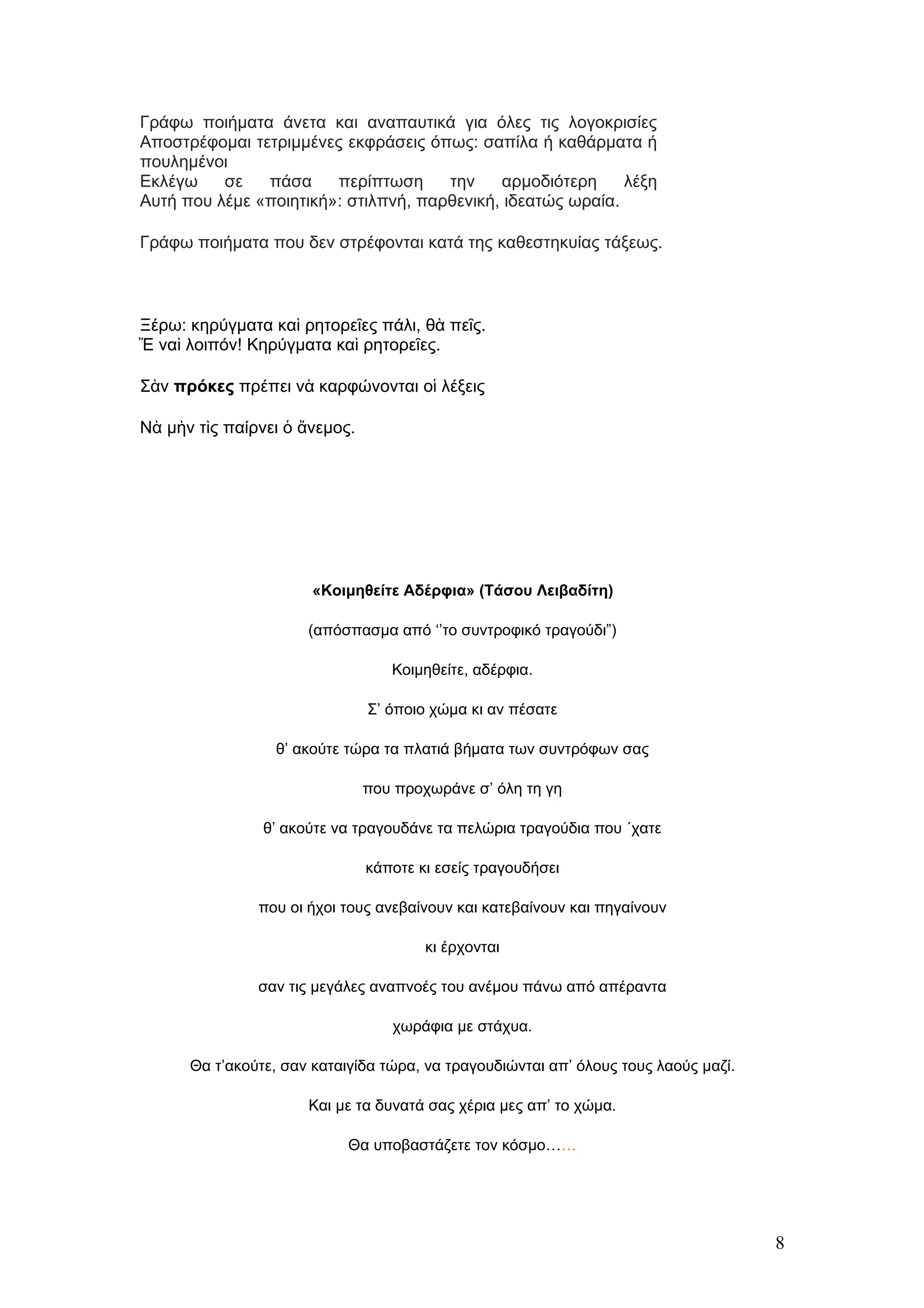 Γράφω ποιήματα άνετα και αναπαυτικά για όλες τις λογοκρισίες
Αποστρέφομαι τετριμμένες εκφράσεις όπως: σαπίλα ή καθάρματα ή
πουλημένοι
Εκλέγω    σε   πάσα     περίπτωση     την    αρμοδιότερη     λέξη
Αυτή που λέμε «ποιητική»: στιλπνή, παρθενική, ιδεατώς ωραία.

Γράφω ποιήματα που δεν στρέφονται κατά της καθεστηκυίας τάξεως.



Ξέρω: κηρύγματα καὶ ρητορεῖες πάλι, θὰ πεῖς.
Ἔ ναὶ λοιπόν! Κηρύγματα καὶ ρητορεῖες.

Σὰν πρόκες πρέπει νὰ καρφώνονται οἱ λέξεις

Νὰ μὴν τὶς παίρνει ὁ ἄνεμος.




                       «Κοιμηθείτε Αδέρφια» (Τάσου Λειβαδίτη)

                      (απόσπασμα από ‘’το συντροφικό τραγούδι”)

                                  Κοιμηθείτε, αδέρφια.

                               Σ’ όποιο χώμα κι αν πέσατε

                 θ’ ακούτε τώρα τα πλατιά βήματα των συντρόφων σας

                               που προχωράνε σ’ όλη τη γη

                θ’ ακούτε να τραγουδάνε τα πελώρια τραγούδια που ΄χατε

                               κάποτε κι εσείς τραγουδήσει

               που οι ήχοι τους ανεβαίνουν και κατεβαίνουν και πηγαίνουν

                                       κι έρχονται

               σαν τις μεγάλες αναπνοές του ανέμου πάνω από απέραντα

                                  χωράφια με στάχυα.

      Θα τ’ακούτε, σαν καταιγίδα τώρα, να τραγουδιώνται απ’ όλους τους λαούς μαζί.

                      Και με τα δυνατά σας χέρια μες απ’ το χώμα.

                            Θα υποβαστάζετε τον κόσμο……




                                                                                     8
 