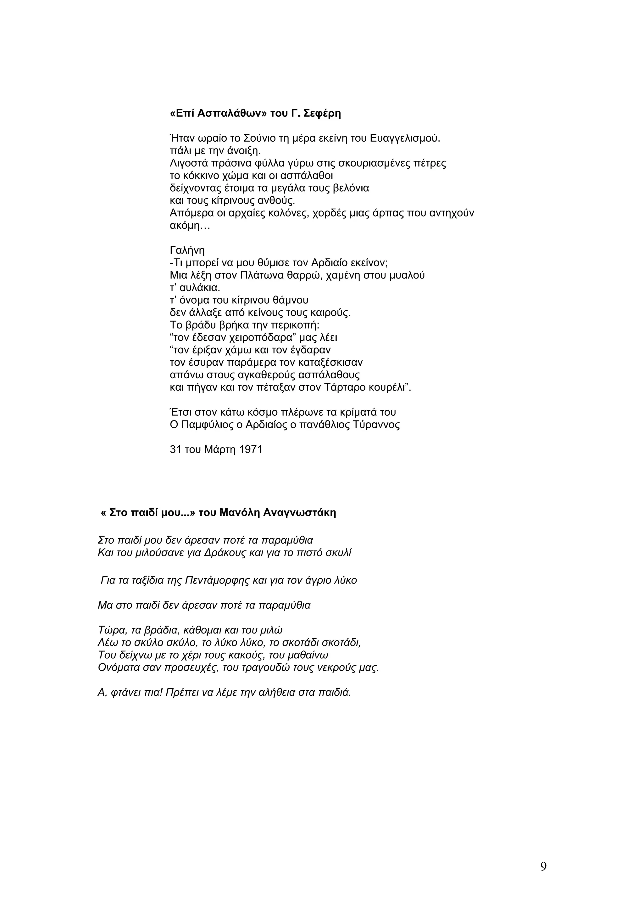 «Επί Ασπαλάθων» του Γ. Σεφέρη

               Ήταν ωραίο το Σούνιο τη μέρα εκείνη του Ευαγγελισμού.
               πάλι με την άνοιξη.
               Λιγοστά πράσινα φύλλα γύρω στις σκουριασμένες πέτρες
               το κόκκινο χώμα και οι ασπάλαθοι
               δείχνοντας έτοιμα τα μεγάλα τους βελόνια
               και τους κίτρινους ανθούς.
               Απόμερα οι αρχαίες κολόνες, χορδές μιας άρπας που αντηχούν
               ακόμη…

               Γαλήνη
               -Τι μπορεί να μου θύμισε τον Αρδιαίο εκείνον;
               Μια λέξη στον Πλάτωνα θαρρώ, χαμένη στου μυαλού
               τ’ αυλάκια.
               τ’ όνομα του κίτρινου θάμνου
               δεν άλλαξε από κείνους τους καιρούς.
               Το βράδυ βρήκα την περικοπή:
               “τον έδεσαν χειροπόδαρα” μας λέει
               “τον έριξαν χάμω και τον έγδαραν
               τον έσυραν παράμερα τον καταξέσκισαν
               απάνω στους αγκαθερούς ασπάλαθους
               και πήγαν και τον πέταξαν στον Τάρταρο κουρέλι”.

               Έτσι στον κάτω κόσμο πλέρωνε τα κρίματά του
               Ο Παμφύλιος ο Αρδιαίος ο πανάθλιος Τύραννος

               31 του Μάρτη 1971




« Στο παιδί μου...» του Μανόλη Αναγνωστάκη

Στο παιδί μου δεν άρεσαν ποτέ τα παραμύθια
Και του μιλούσανε για Δράκους και για το πιστό σκυλί

Για τα ταξίδια της Πεντάμορφης και για τον άγριο λύκο

Μα στο παιδί δεν άρεσαν ποτέ τα παραμύθια

Τώρα, τα βράδια, κάθομαι και του μιλώ
Λέω το σκύλο σκύλο, το λύκο λύκο, το σκοτάδι σκοτάδι,
Του δείχνω με το χέρι τους κακούς, του μαθαίνω
Ονόματα σαν προσευχές, του τραγουδώ τους νεκρούς μας.

Α, φτάνει πια! Πρέπει να λέμε την αλήθεια στα παιδιά.




                                                                            9
 