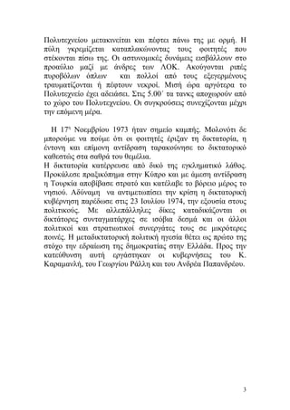 Πολυτεχνείου μετακινείται και πέφτει πάνω της με ορμή. Η
πύλη γκρεμίζεται καταπλακώνοντας τους φοιτητές που
στέκονται πίσω της. Οι αστυνομικές δυνάμεις εισβάλλουν στο
προαύλιο μαζί με άνδρες των ΛΟΚ. Ακούγονται ριπές
πυροβόλων όπλων       και πολλοί από τους εξεγερμένους
τραυματίζονται ή πέφτουν νεκροί. Μισή ώρα αργότερα το
Πολυτεχνείο έχει αδειάσει. Στις 5.00΄ τα τανκς αποχωρούν από
το χώρο του Πολυτεχνείου. Οι συγκρούσεις συνεχίζονται μέχρι
την επόμενη μέρα.

  Η 17η Νοεμβρίου 1973 ήταν σημείο καμπής. Μολονότι δε
μπορούμε να πούμε ότι οι φοιτητές έριξαν τη δικτατορία, η
έντονη και επίμονη αντίδραση ταρακούνησε το δικτατορικό
καθεστώς στα σαθρά του θεμέλια.
Η δικτατορία κατέρρευσε από δικό της εγκληματικό λάθος.
Προκάλεσε πραξικόπημα στην Κύπρο και με άμεση αντίδραση
η Τουρκία αποβίβασε στρατό και κατέλαβε το βόρειο μέρος το
νησιού. Αδύναμη να αντιμετωπίσει την κρίση η δικτατορική
κυβέρνηση παρέδωσε στις 23 Ιουλίου 1974, την εξουσία στους
πολιτικούς. Με αλλεπάλληλες δίκες καταδικάζονται οι
δικτάτορες συνταγματάρχες σε ισόβια δεσμά και οι άλλοι
πολιτικοί και στρατιωτικοί συνεργάτες τους σε μικρότερες
ποινές. Η μεταδικτατορική πολιτική ηγεσία θέτει ως πρώτο της
στόχο την εδραίωση της δημοκρατίας στην Ελλάδα. Προς την
κατεύθυνση αυτή εργάστηκαν οι κυβερνήσεις του Κ.
Καραμανλή, του Γεωργίου Ράλλη και του Ανδρέα Παπανδρέου.




                                                           3
 