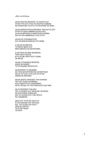 «AN» του Κίπλινγκ


ΑΝ ΝΑ ΚΡΑΤΑΣ ΜΠΟΡΕΙΣ ΤΟ ΛΟΓΙΚΟ ΣΟΥ
ΟΤΑΝ ΓΥΡΩ ΣΟΥ ΟΛΟΙ ΤΟ ΕΧΟΥΝΕ ΧΑΜΕΝΟ
ΚΑΙ ΡΙΧΝΟΥΝΕ ΓΙΑ ΑΥΤΟ ΤΟ ΦΤΑΙΞΙΜΟ ΣΕ ΣΕΝΑ

ΑΝ ΝΑ ΕΜΠΙΣΤΕΥΕΣΑΙ ΜΠΟΡΕΙΣ ΤΟΝ ΕΑΥΤΟ ΣΟΥ
ΟΤΑΝ ΓΙΑ ΣΕΝΑ ΑΜΦΙΒΑΛΛΟΥΝ ΟΛΟΙ,
ΑΛΛΑ ΝΑ ΒΡΙΣΚΕΙΣ ΕΛΑΦΡΥΝΤΙΚΑ ΑΚΟΜΑ
ΚΑΙ ΓΙΑ ΤΗΝ ΑΜΦΙΒΟΛΙΑ ΤΟΥΣ ΑΥΤΗ,

ΑΝ ΚΑΙ ΣΕ ΣΥΚΟΦΑΝΤΟΥΝ
ΕΣΥ ΝΑ ΜΗΝ ΒΥΘΙΖΕΣΑΙ ΣΤΟ ΨΕΜΑ

Η ΑΝ ΚΑΙ ΣΕ ΜΙΣΟΥΝ,
ΤΟ ΜΙΣΟΣ ΜΕΣΑ ΣΟΥ
ΜΗΝ ΑΦΗΣΕΙΣ ΝΑ ΦΟΥΝΤΩΝΕΙ,

ΚΙ ΩΣΤΟΣΟ ΝΑ ΜΗΝ ΔΕΙΧΝΕΣΑΙ
ΠΑΡΑ ΠΟΛΥ ΚΑΛΟΣ
ΚΙ ΟΥΤΕ ΜΕ ΠΑΡΑ ΠΟΛΥ ΣΟΦΙΑ
ΝΑ ΜΙΛΑΣ

ΑΝ ΝΑ ΣΤΟΧΑΖΕΣΑΙ ΜΠΟΡΕΙΣ
ΔΙΧΩΣ ΝΑ ΚΑΝΕΙΣ
ΤΟ ΣΤΟΧΑΣΜΟ ΣΚΟΠΟ ΣΟΥ

ΑΝ ΜΠΟΡΕΙΣ ΤΟ ΘΡΙΑΜΒΟ
ΚΑΙ ΤΗΝ ΚΑΤΑΣΤΡΟΦΗ ΝΑ ΑΝΤΙΚΡΥΣΕΙΣ
ΚΑΙ ΣΕ ΑΥΤΟΥΣ ΤΟΥΣ ΔΥΟ ΑΓΥΡΤΕΣ
ΟΜΟΙΑ ΝΑ ΦΕΡΘΕΙΣ

ΑΝ ΝΑ ΑΚΟΥΣ ΑΝΤΕΧΕΙΣ ΤΗΝ ΑΛΗΘΕΙΑ
ΠΟΥ ΕΣΥ ΕΙΧΕΣ ΕΙΠΩΜΕΝΗ
ΑΠΟ ΠΑΝΟΥΡΓΟΥΣ ΝΟΘΕΜΕΝΗ
ΩΣΤΕ ΠΑΓΙΔΑ ΓΙΑ ΤΟΥΣ ΑΜΥΑΛΟΥΣ ΝΑ ΓΙΝΕΙ

ΑΝ ΤΟ ΜΠΟΡΕΙΣ ΤΗΝ ΩΡΑ
ΠΟΥ Ο ΘΥΜΟΣ ΣΟΥ ΘΕΛΕΙ ΝΑ ΞΕΣΠΑΣΕΙ
ΝΑ ΚΡΑΤΗΘΕΙΣ ΝΗΦΑΛΙΟΣ
ΚΑΙ ΤΗ ΓΑΛΗΝΗ ΣΟΥ ΤΗΝ ΠΡΩΤΗ
ΝΑ ΞΑΝΑΒΡΕΙΣ

ΔΙΚΙΑ ΣΟΥ ΤΟΤΕ ΘΑ' ΝΑΙ Η ΓΗ
ΚΙ ΟΛΑ ΕΚΕΙΝΑ ΠΟΥ ΚΑΤΕΧΕΙ,
ΚΑΙ - ΟΤΙ ΑΞΙΖΕΙ ΠΙΟ ΠΟΛΥ -
ΑΝΤΡΑΣ ΣΩΣΤΟΣ
ΤΟΤΕ ΘΕ' ΝΑΣΑΙ
ΓΙΕ ΜΟΥ!




                                            4
 