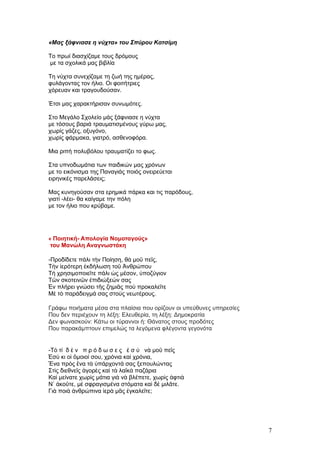 «Μας ξάφνιασε η νύχτα» του Σπύρου Κατσίμη

Το πρωί διασχίζαμε τους δρόμους
με τα σχολικά μας βιβλία

Τη νύχτα συνεχίζαμε τη ζωή της ημέρας,
φυλάγοντας τον ήλιο. Οι φοιτήτριες
χόρευαν και τραγουδούσαν.

Έτσι μας χαρακτήρισαν συνωμότες.

Στο Μεγάλο Σχολείο μάς ξάφνιασε η νύχτα
με τόσους βαριά τραυματισμένους γύρω μας,
χωρίς γάζες, οξυγόνο,
χωρίς φάρμακα, γιατρό, ασθενοφόρα.

Μια ριπή πολυβόλου τραυματίζει το φως.

Στα υπνοδωμάτια των παιδικών μας χρόνων
με το εικόνισμα της Παναγιάς ποιός ονειρεύεται
ειρηνικές παρελάσεις;

Μας κυνηγούσαν στα ερημικά πάρκα και τις παρόδους,
γιατί -λέει- θα καίγαμε την πόλη
με τον ήλιο που κρύβαμε.




« Ποιητική- Απολογία Νομοταγούς»
του Μανώλη Αναγνωστάκη

-Προδίδετε πάλι τὴν Ποίηση, θὰ μοῦ πεῖς,
Τὴν ἱερότερη ἐκδήλωση τοῦ Ἀνθρώπου
Τὴ χρησιμοποιεῖτε πάλι ὡς μέσον, ὑποζύγιον
Τῶν σκοτεινῶν ἐπιδιώξεών σας
Ἐν πλήρει γνώσει τῆς ζημιᾶς ποὺ προκαλεῖτε
Μὲ τὸ παράδειγμά σας στοὺς νεωτέρους.

Γράφω ποιήματα μέσα στα πλαίσια που ορίζουν οι υπεύθυνες υπηρεσίες
Που δεν περιέχουν τη λέξη: Ελευθερία, τη λέξη: Δημοκρατία
Δεν φωνασκούν: Κάτω οι τύραννοι ή: Θάνατος στους προδότες
Που παρακάμπτουν επιμελώς τα λεγόμενα φλέγοντα γεγονότα


-Τὸ τί δ ὲ ν π ρ ό δ ω σ ε ς ἐ σ ὺ νὰ μοῦ πεῖς
Ἐσὺ κι οἱ ὅμοιοί σου, χρόνια καὶ χρόνια,
Ἕνα πρὸς ἕνα τὰ ὑπάρχοντά σας ξεπουλώντας
Στὶς διεθνεῖς ἀγορὲς καὶ τὰ λαϊκὰ παζάρια
Καὶ μείνατε χωρὶς μάτια γιὰ νὰ βλέπετε, χωρὶς ἀφτιὰ
Ν᾿ ἀκοῦτε, μὲ σφραγισμένα στόματα καὶ δὲ μιλᾶτε.
Γιὰ ποιὰ ἀνθρώπινα ἱερὰ μᾶς ἐγκαλεῖτε;




                                                                     7
 