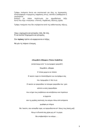 Γράφω ποιήματα άνετα και αναπαυτικά για όλες τις λογοκρισίες
Αποστρέφομαι τετριμμένες εκφράσεις όπως: σαπίλα ή καθάρματα ή
πουλημένοι
Εκλέγω    σε   πάσα     περίπτωση     την    αρμοδιότερη     λέξη
Αυτή που λέμε «ποιητική»: στιλπνή, παρθενική, ιδεατώς ωραία.

Γράφω ποιήματα που δεν στρέφονται κατά της καθεστηκυίας τάξεως.



Ξέρω: κηρύγματα καὶ ρητορεῖες πάλι, θὰ πεῖς.
Ἔ ναὶ λοιπόν! Κηρύγματα καὶ ρητορεῖες.

Σὰν πρόκες πρέπει νὰ καρφώνονται οἱ λέξεις

Νὰ μὴν τὶς παίρνει ὁ ἄνεμος.




                       «Κοιμηθείτε Αδέρφια» (Τάσου Λειβαδίτη)

                      (απόσπασμα από ‘’το συντροφικό τραγούδι”)

                                  Κοιμηθείτε, αδέρφια.

                               Σ’ όποιο χώμα κι αν πέσατε

                 θ’ ακούτε τώρα τα πλατιά βήματα των συντρόφων σας

                               που προχωράνε σ’ όλη τη γη

                θ’ ακούτε να τραγουδάνε τα πελώρια τραγούδια που ΄χατε

                               κάποτε κι εσείς τραγουδήσει

               που οι ήχοι τους ανεβαίνουν και κατεβαίνουν και πηγαίνουν

                                       κι έρχονται

               σαν τις μεγάλες αναπνοές του ανέμου πάνω από απέραντα

                                  χωράφια με στάχυα.

      Θα τ’ακούτε, σαν καταιγίδα τώρα, να τραγουδιώνται απ’ όλους τους λαούς μαζί.

                      Και με τα δυνατά σας χέρια μες απ’ το χώμα.

                            Θα υποβαστάζετε τον κόσμο……




                                                                                     8
 