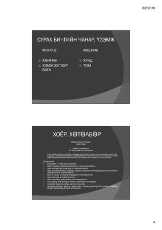 8/2/2010




СУРАХ БИЧГИЙН ЧАНАР, ҮЗЭМЖ
    МОНГОЛ                                               АМЕРИК

   ХӨНГӨН                                              ХҮНД
   ХЭМЖЭЭГЭЭР                                          ТОМ
    БАГА




                ХОЁР. ХӨТӨЛБӨР
                                         Middle School Program
                                               2007-2008

                                           English Language Arts
                                      The Sixth Grade Core Curriculum

         In the middle schools, the English Language Arts Program focuses on five organizing topics: oral
         language, vocabulary development, reading/literature, writing, and research. Competence in these
         areas leads to advanced student thinking in all subjects and success in and out of school.

    Students will
       participate in small group activities
       listen critically and express opinions in oral presentations
       read and learn the meanings of unfamiliar words
       read a variety of fiction (realistic, fantasy, historical, and biographical) and nonfiction
        (expository and argumentative)
       learn a variety of reading strategies to understand text
       read and write a variety of poetry
       write narratives, descriptions, and explanations
       use reading and writing as tools for learning in all subjects
       complete research using a variety of sources
       complete an author study on Mark Twain, including reading the biography, A Brilliant
        Streak: Celebrating the Life of a Genius




                                                                                                                  4
 