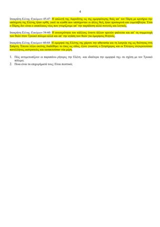 4

Ισοκράτη Ελένης Εγκώμιον 45-47: Η επιλογή της Αφροδίτης ως της ομορφότερης θεάς απ’ τον Πάρη με κριτήριο την
υπόσχεση της Ελένης ήταν ορθή, γιατί τα αγαθά που υπόσχονταν οι άλλες θεές ήταν προσωρινά και ευμετάβλητα. Έτσι
ο Πάρης δεν είναι ο επιπόλαιος νέος που γνωρίζουμε απ’ την παράδοση αλλά συνετός και λογικός.

Ισοκράτη Ελένης Εγκώμιον 54-60: Η ανωτερότητα του κάλλους έναντι άλλων αρετών φαίνεται και απ’ τη συμμετοχή
των θεών στον Τρωικό πόλεμο αλλά και απ’ την αγάπη των θεών για όμορφους θνητούς.

Ισοκράτη Ελένης Εγκώμιον 60-68: Η ομορφιά της Ελένης της χάρισε την αθανασία και τη λατρεία της ως θεότητας στη
Σπάρτη. Έπειτα λόγω εκείνης διαδόθηκε το έπος ως είδος, έγινε γνωστός ο Στησίχορος και οι Έλληνες συγκροτούσαν
πανελλήνιες εκστρατείες και κατακτούσαν νέα μέρη.

1. Πώς αντιμετωπίζουν οι παραπάνω ρήτορες την Ελένη –και ιδιαίτερα την ομορφιά της- σε σχέση με τον Τρωικό
   πόλεμο;
2. Ποια είναι τα επιχειρήματά τους; Είναι πειστικά;
 