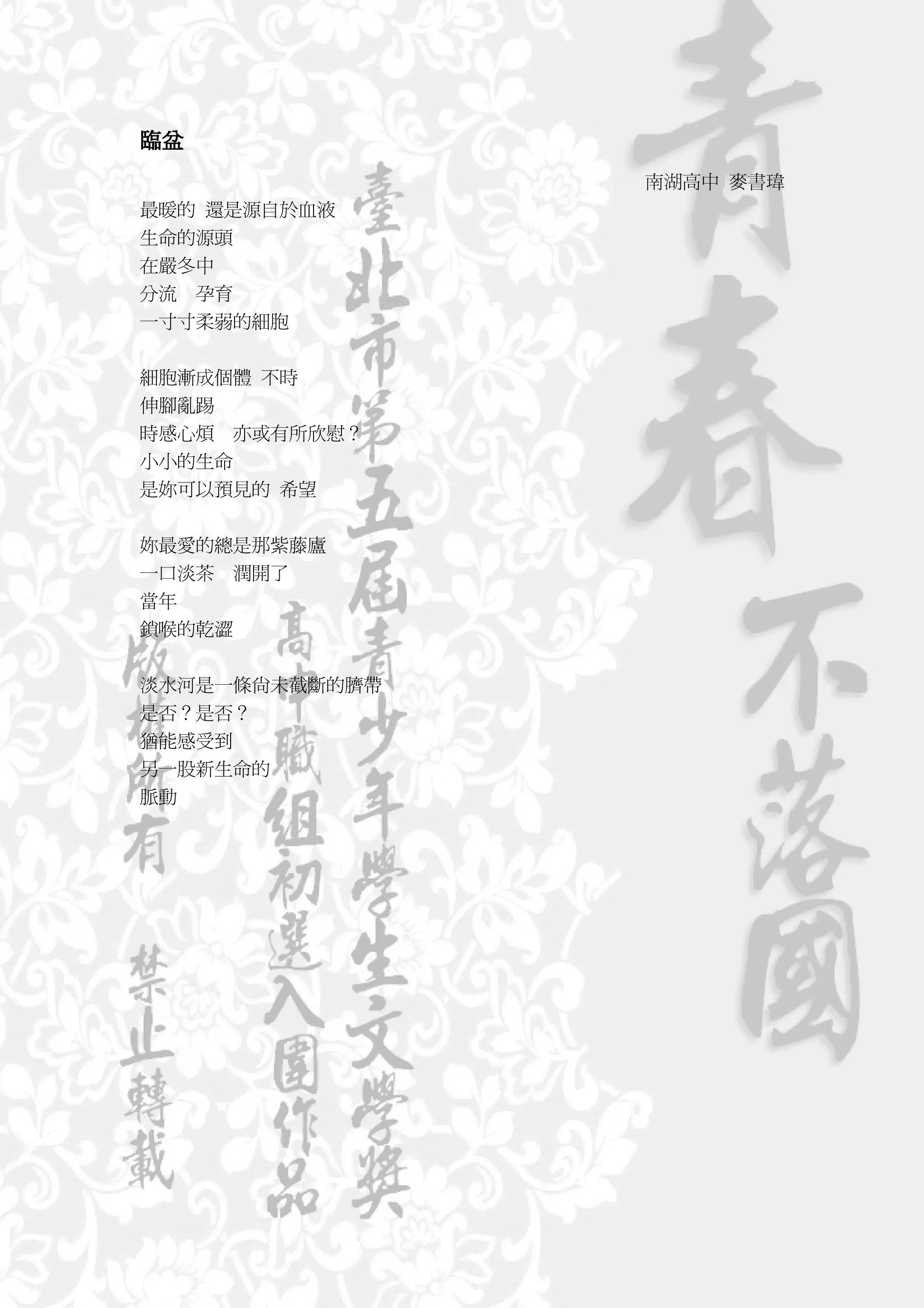 臨盆
                南湖高中 麥書瑋
最暖的 還是源自於血液
生命的源頭
在嚴冬中
分流 孕育
一寸寸柔弱的細胞


細胞漸成個體 不時
伸腳亂踢
時感心煩 亦或有所欣慰？
小小的生命
是妳可以預見的 希望


妳最愛的總是那紫藤廬
一口淡茶 潤開了
當年
鎖喉的乾澀


淡水河是一條尚未截斷的臍帶
是否？是否？
猶能感受到
另一股新生命的
脈動
 