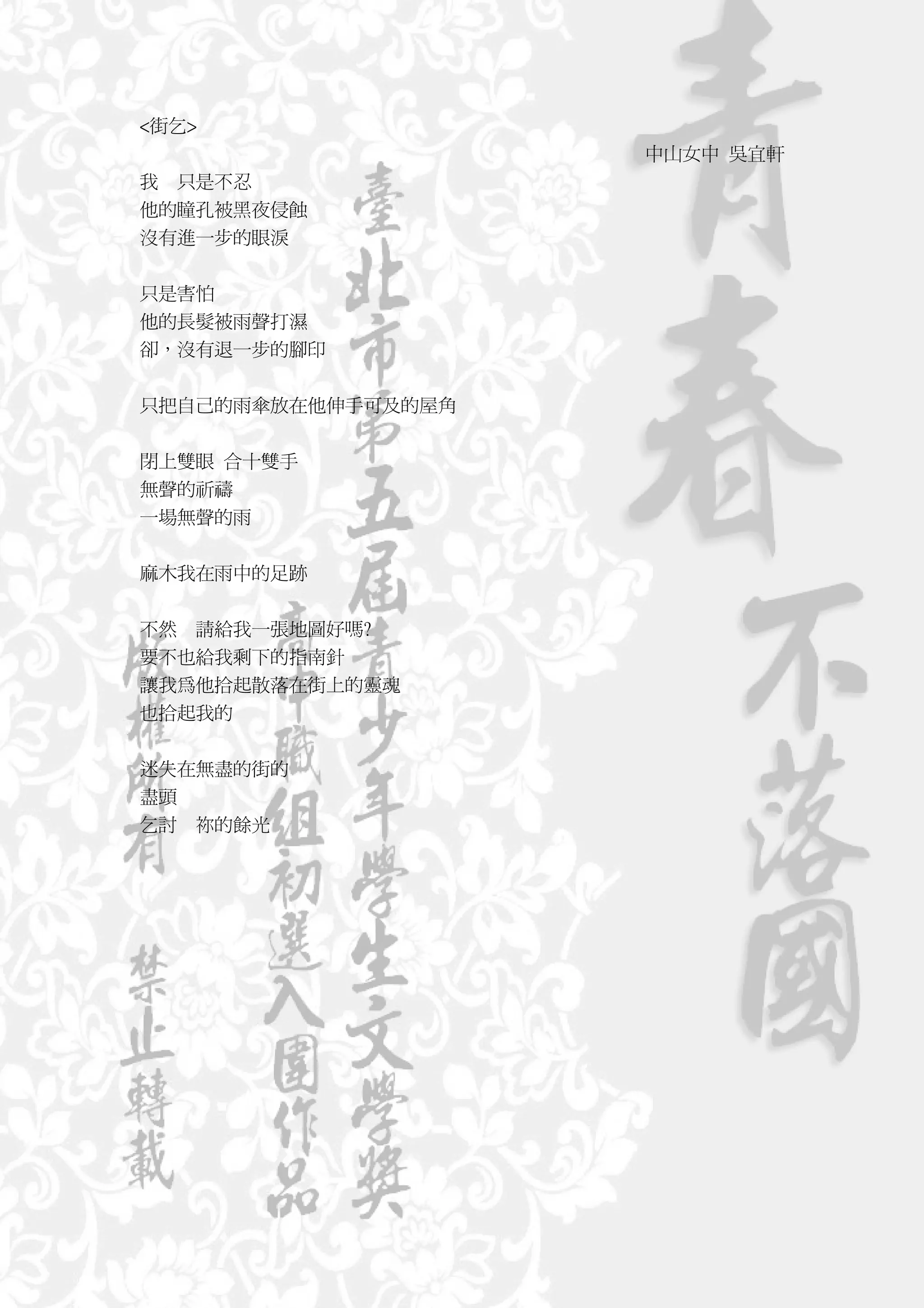 <街乞>
                    中山女中 吳宜軒
我 只是不忍
他的瞳孔被黑夜侵蝕
沒有進一步的眼淚


只是害怕
他的長髮被雨聲打濕
卻，沒有退一步的腳印


只把自己的雨傘放在他伸手可及的屋角


閉上雙眼 合十雙手
無聲的祈禱
一場無聲的雨


麻木我在雨中的足跡


不然 請給我一張地圖好嗎?
要不也給我剩下的指南針
讓我為他拾起散落在街上的靈魂
也拾起我的


迷失在無盡的街的
盡頭
乞討 祢的餘光
 