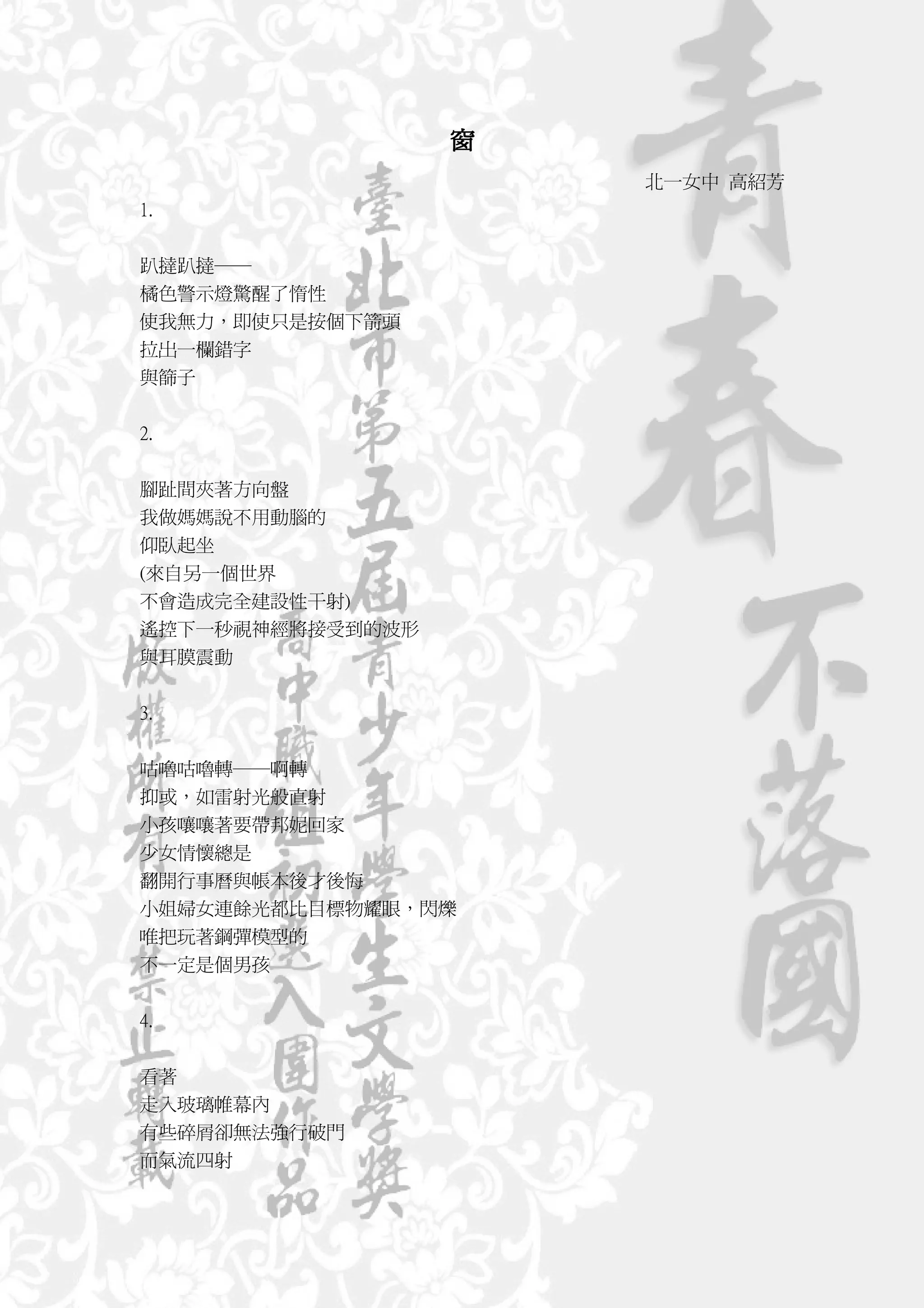 窗
                      北一女中 高紹芳
1.


趴撻趴撻──
橘色警示燈驚醒了惰性
使我無力，即使只是按個下箭頭
拉出一欄錯字
與篩子


2.


腳趾間夾著方向盤
我做媽媽說不用動腦的
仰臥起坐
(來自另一個世界
不會造成完全建設性干射)
遙控下一秒視神經將接受到的波形
與耳膜震動


3.


咕嚕咕嚕轉──啊轉
抑或，如雷射光般直射
小孩嚷嚷著要帶邦妮回家
少女情懷總是
翻開行事曆與帳本後才後悔
小姐婦女連餘光都比目標物耀眼，閃爍
唯把玩著鋼彈模型的
不一定是個男孩


4.


看著
走入玻璃帷幕內
有些碎屑卻無法強行破門
而氣流四射
 