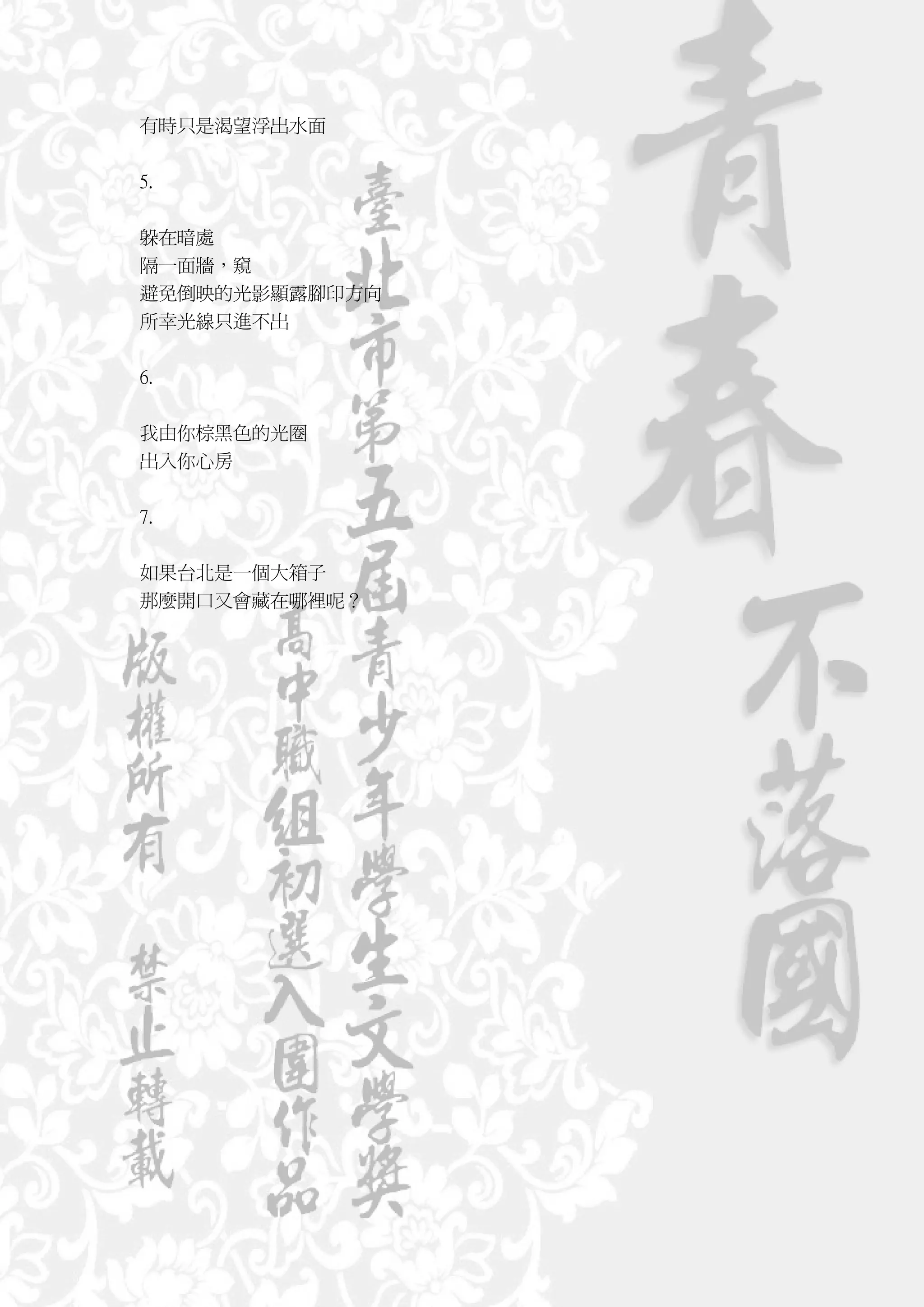 有時只是渴望浮出水面


5.


躲在暗處
隔一面牆，窺
避免倒映的光影顯露腳印方向
所幸光線只進不出


6.


我由你棕黑色的光圈
出入你心房


7.


如果台北是一個大箱子
那麼開口又會藏在哪裡呢？
 