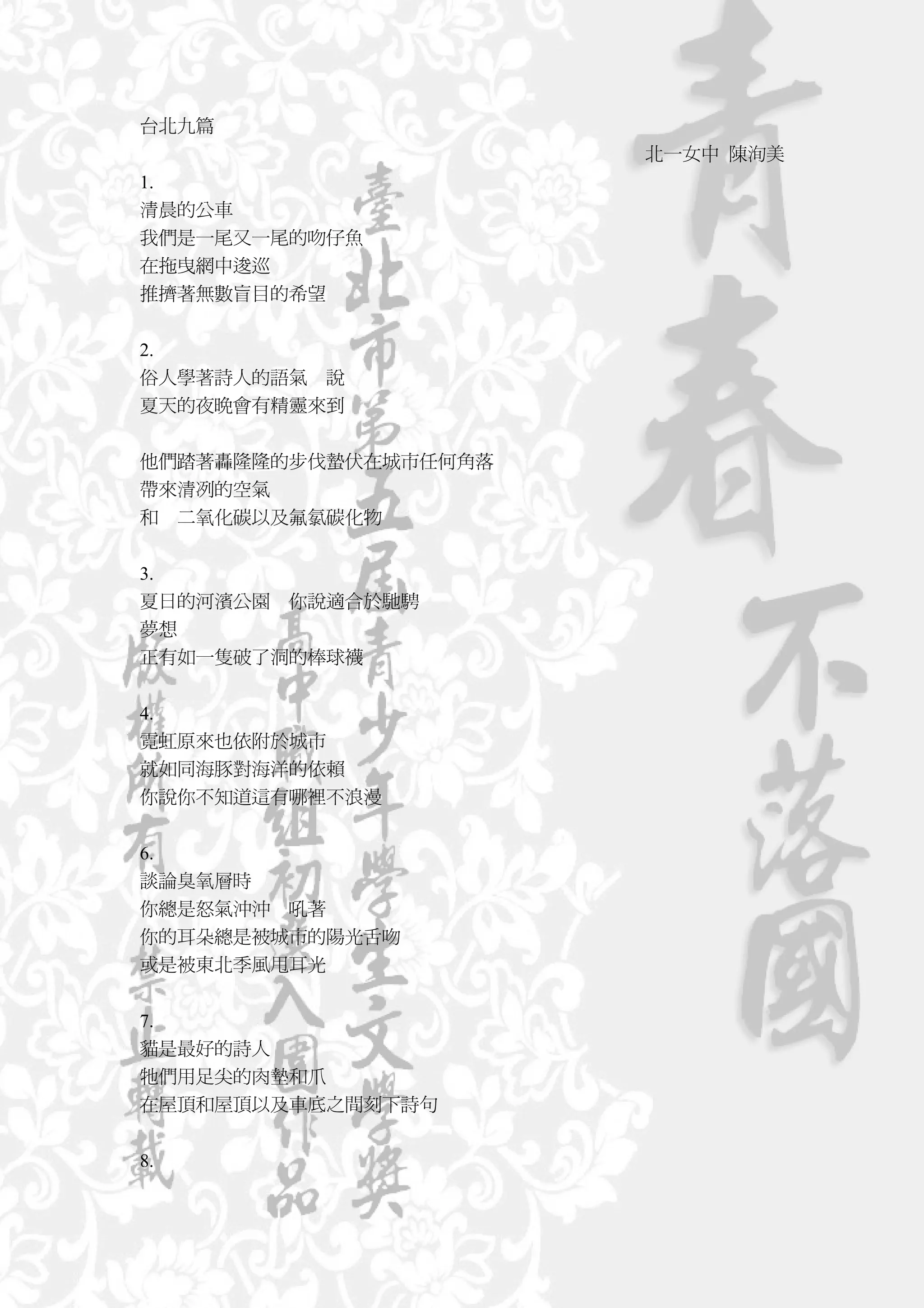台北九篇
                      北一女中 陳洵美
1.
清晨的公車
我們是一尾又一尾的吻仔魚
在拖曳網中逡巡
推擠著無數盲目的希望


2.
俗人學著詩人的語氣 說
夏天的夜晚會有精靈來到


他們踏著轟隆隆的步伐蟄伏在城市任何角落
帶來清冽的空氣
和 二氧化碳以及氟氯碳化物


3.
夏日的河濱公園 你說適合於馳騁
夢想
正有如一隻破了洞的棒球襪


4.
霓虹原來也依附於城市
就如同海豚對海洋的依賴
你說你不知道這有哪裡不浪漫


6.
談論臭氧層時
你總是怒氣沖沖 吼著
你的耳朵總是被城市的陽光舌吻
或是被東北季風甩耳光


7.
貓是最好的詩人
牠們用足尖的肉墊和爪
在屋頂和屋頂以及車底之間刻下詩句


8.
 