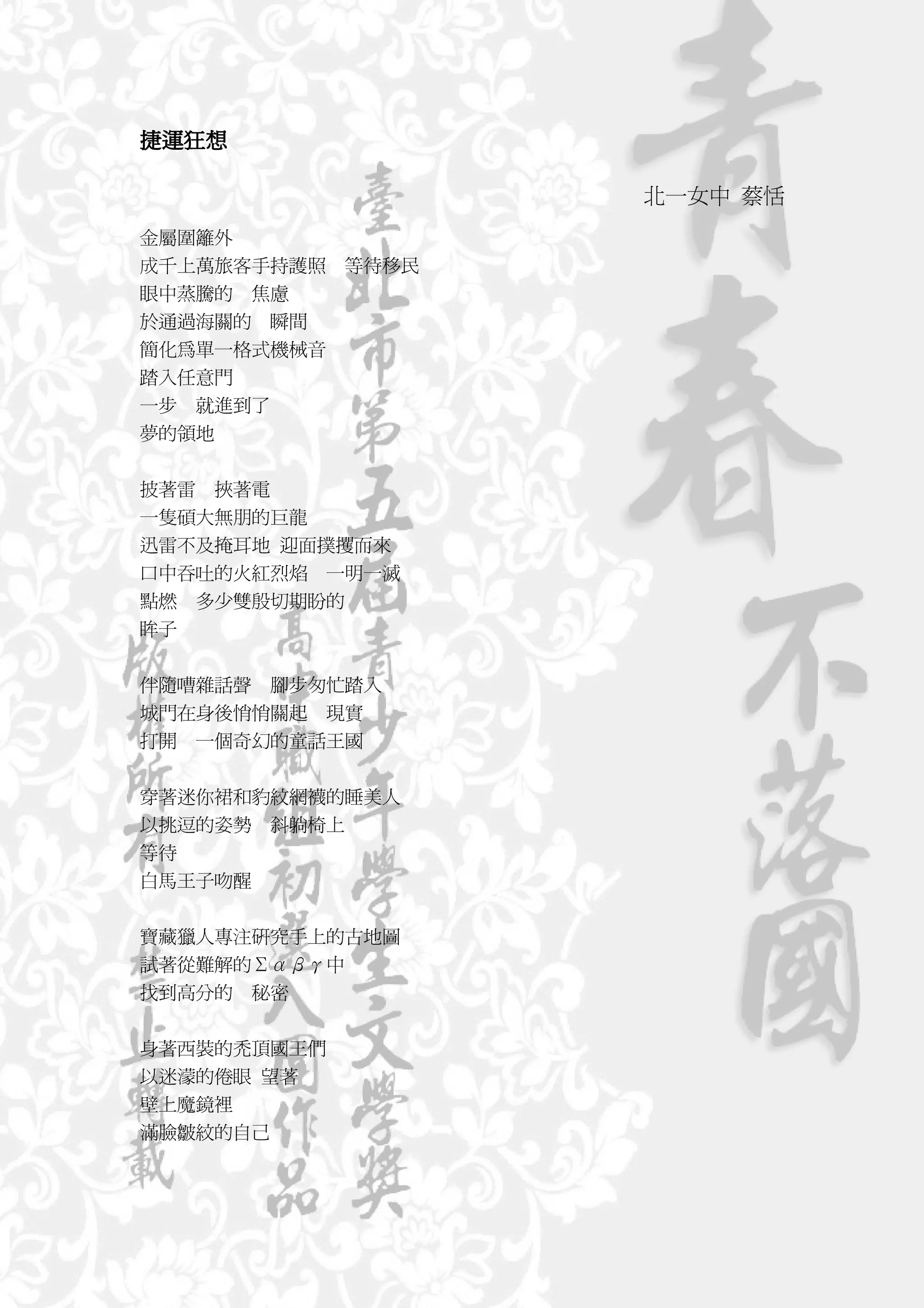 捷運狂想
捷運狂想

                    北一女中 蔡恬
金屬圍籬外
成千上萬旅客手持護照   等待移民
眼中蒸騰的 焦慮
於通過海關的 瞬間
簡化為單一格式機械音
踏入任意門
一步 就進到了
夢的領地


披著雷   挾著電
一隻碩大無朋的巨龍
迅雷不及掩耳地 迎面撲攫而來
口中吞吐的火紅烈焰 一明一滅
點燃 多少雙殷切期盼的
眸子


伴隨嘈雜話聲 腳步匆忙踏入
城門在身後悄悄關起 現實
打開 一個奇幻的童話王國

穿著迷你裙和豹紋網襪的睡美人
以挑逗的姿勢 斜躺椅上
等待
白馬王子吻醒


寶藏獵人專注研究手上的古地圖
試著從難解的Σαβγ中
找到高分的 秘密


身著西裝的禿頂國王們
以迷濛的倦眼 望著
壁上魔鏡裡
滿臉皺紋的自己
 