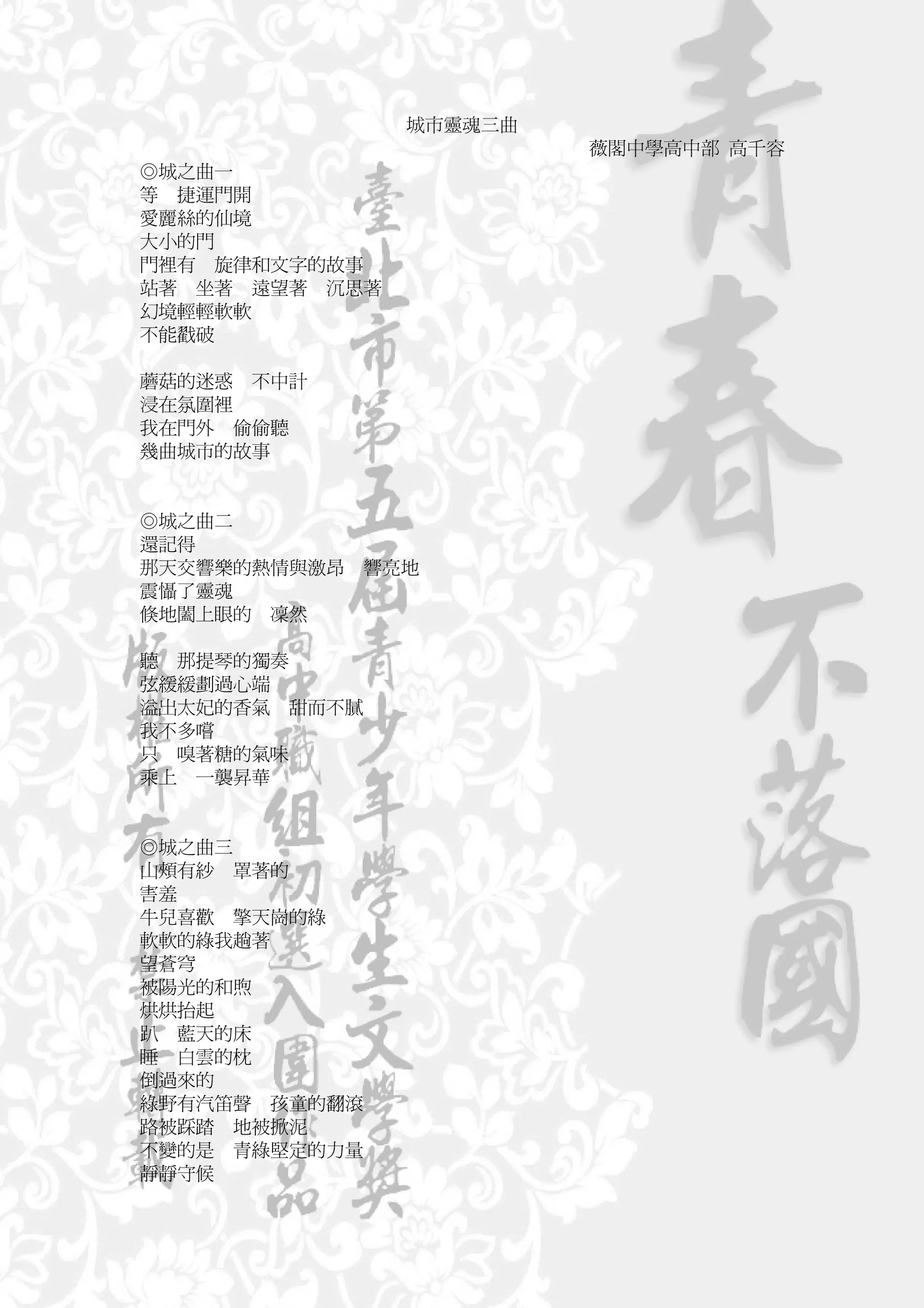 城市靈魂三曲
                         薇閣中學高中部 高千容
◎城之曲一
等 捷運門開
愛麗絲的仙境
大小的門
門裡有 旋律和文字的故事
站著 坐著 遠望著 沉思著
幻境輕輕軟軟
不能戳破

蘑菇的迷惑 不中計
浸在氛圍裡
我在門外 偷偷聽
幾曲城市的故事


◎城之曲二
還記得
那天交響樂的熱情與激昂   響亮地
震懾了靈魂
倏地闔上眼的 凜然

聽 那提琴的獨奏
弦緩緩劃過心端
溢出太妃的香氣 甜而不膩
我不多嚐
只 嗅著糖的氣味
乘上 一襲昇華


◎城之曲三
山頰有紗 罩著的
害羞
牛兒喜歡 擎天崗的綠
軟軟的綠我趟著
望蒼穹
被陽光的和煦
烘烘抬起
趴 藍天的床
睡 白雲的枕
倒過來的
綠野有汽笛聲 孩童的翻滾
路被踩踏 地被掀泥
不變的是 青綠堅定的力量
靜靜守候
 