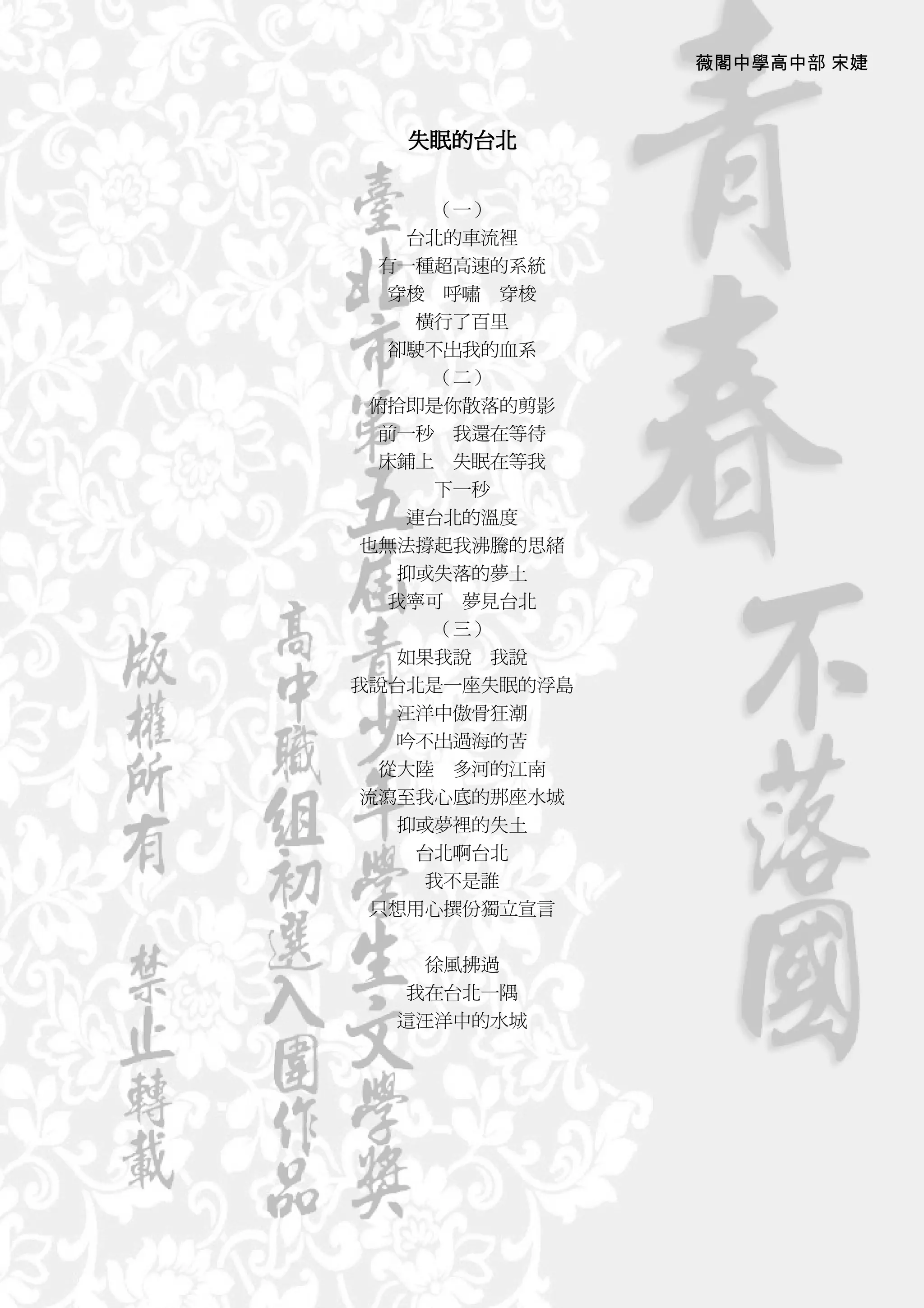 薇閣中學高中部 宋婕



   失眠的台北


      （一）
    台北的車流裡
  有一種超高速的系統
   穿梭 呼嘯 穿梭
     橫行了百里
   卻駛不出我的血系
      （二）
 俯拾即是你散落的剪影
  前一秒 我還在等待
  床鋪上 失眠在等我
      下一秒
     連台北的溫度
 也無法撐起我沸騰的思緒
     抑或失落的夢土
    我寧可 夢見台北
        （三）
     如果我說 我說
我說台北是一座失眠的浮島
     汪洋中傲骨狂潮
     吟不出過海的苦
   從大陸 多河的江南
 流瀉至我心底的那座水城
     抑或夢裡的失土
      台北啊台北
       我不是誰
  只想用心撰份獨立宣言


    徐風拂過
  我在台北一隅
  這汪洋中的水城
 