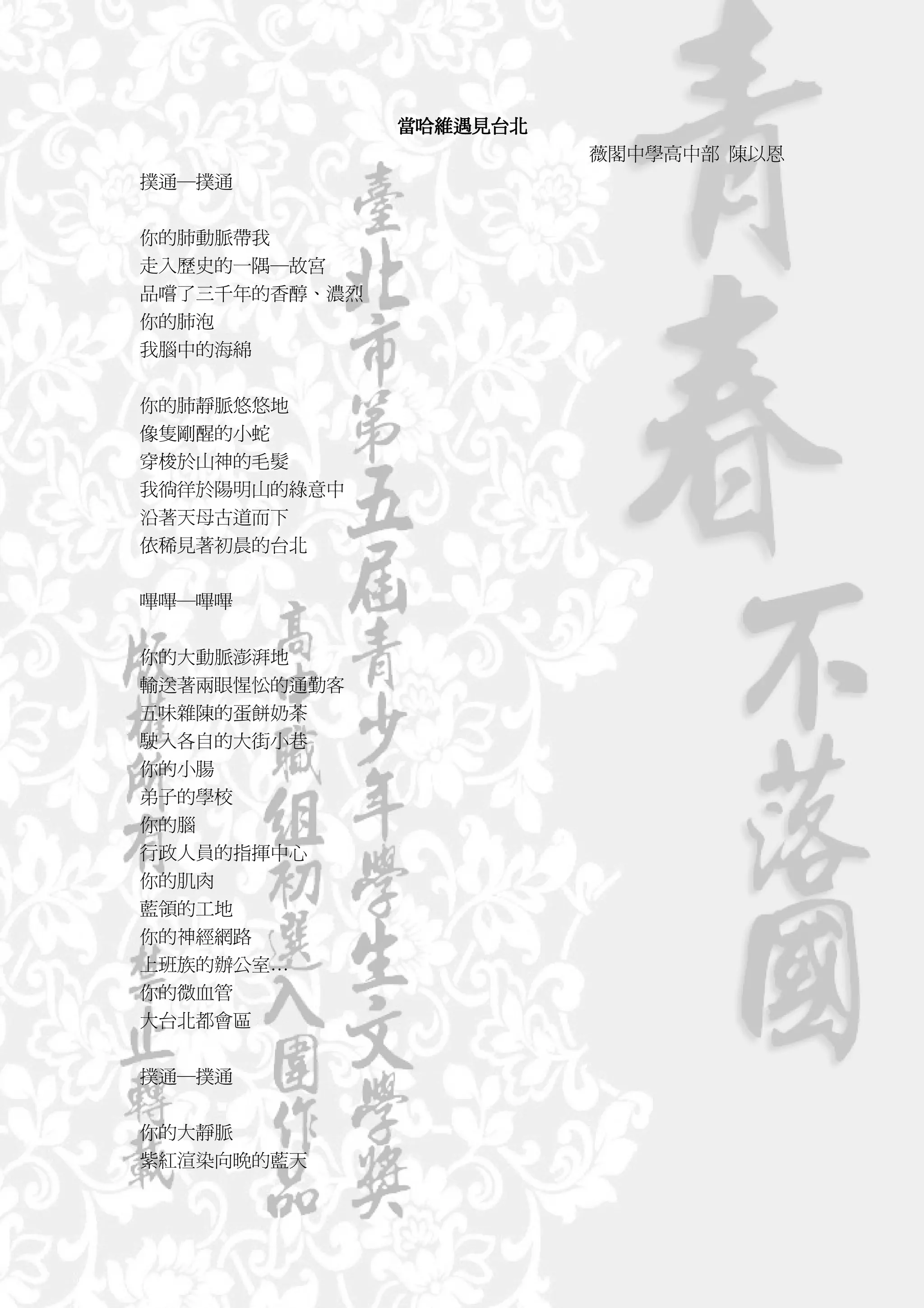 當哈維遇見台北
                         薇閣中學高中部 陳以恩
撲通─撲通


你的肺動脈帶我
走入歷史的一隅─故宮
品嚐了三千年的香醇、濃烈
你的肺泡
我腦中的海綿


你的肺靜脈悠悠地
像隻剛醒的小蛇
穿梭於山神的毛髮
我徜徉於陽明山的綠意中
沿著天母古道而下
依稀見著初晨的台北


嗶嗶─嗶嗶


你的大動脈澎湃地
輸送著兩眼惺忪的通勤客
五味雜陳的蛋餅奶茶
駛入各自的大街小巷
你的小腸
弟子的學校
你的腦
行政人員的指揮中心
你的肌肉
藍領的工地
你的神經網路
上班族的辦公室…
你的微血管
大台北都會區


撲通─撲通


你的大靜脈
紫紅渲染向晚的藍天
 