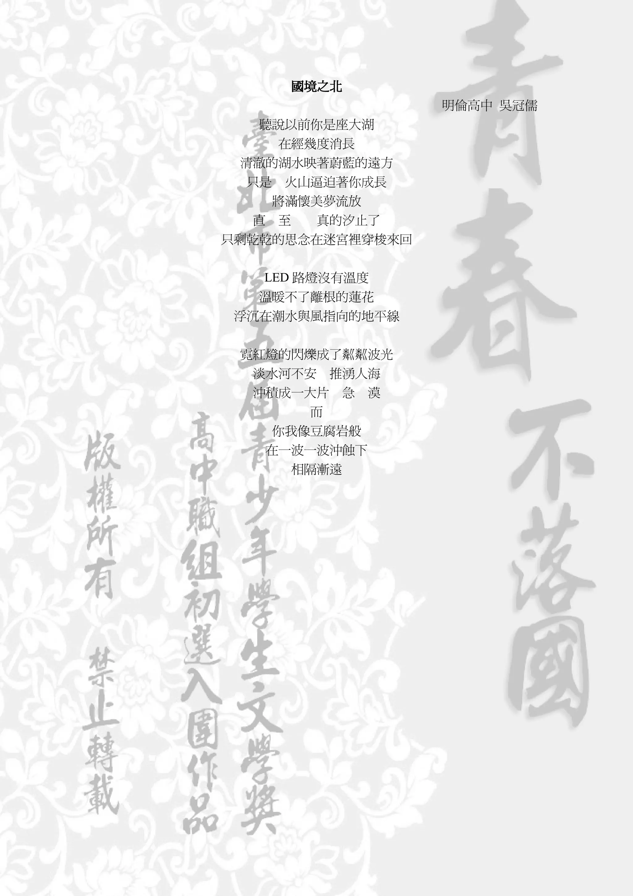 國境之北
                  明倫高中 吳冠儒
     聽說以前你是座大湖
       在經幾度消長
  清澈的湖水映著蔚藍的遠方
   只是 火山逼迫著你成長
      將滿懷美夢流放
    直 至   真的汐止了
只剩乾乾的思念在迷宮裡穿梭來回


  LED 路燈沒有溫度
  溫暖不了離根的蓮花
浮沉在潮水與風指向的地平線


 霓紅燈的閃爍成了粼粼波光
  淡水河不安 推湧人海
  沖積成一大片 急 漠
       而
   你我像豆腐岩般
   在一波一波沖蝕下
     相隔漸遠
 