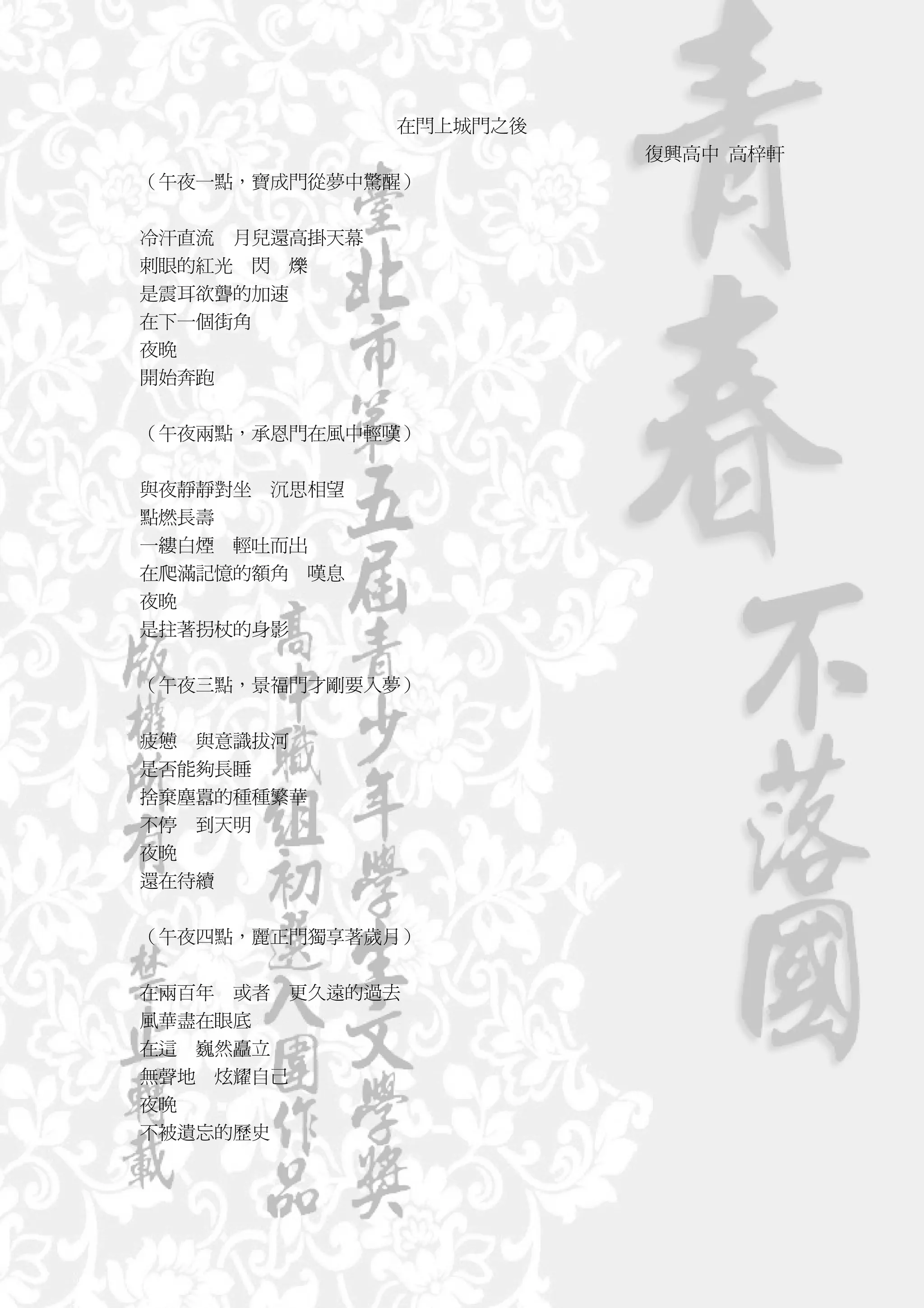 在閂上城門之後
                         復興高中 高梓軒
（午夜一點，寶成門從夢中驚醒）


冷汗直流 月兒還高掛天幕
刺眼的紅光 閃 爍
是震耳欲聾的加速
在下一個街角
夜晚
開始奔跑


（午夜兩點，承恩門在風中輕嘆）


與夜靜靜對坐 沉思相望
點燃長壽
一縷白煙 輕吐而出
在爬滿記憶的額角 嘆息
夜晚
是拄著拐杖的身影


（午夜三點，景福門才剛要入夢）


疲憊 與意識拔河
是否能夠長睡
捨棄塵囂的種種繁華
不停 到天明
夜晚
還在待續


（午夜四點，麗正門獨享著歲月）


在兩百年 或者 更久遠的過去
風華盡在眼底
在這 巍然矗立
無聲地 炫耀自己
夜晚
不被遺忘的歷史
 