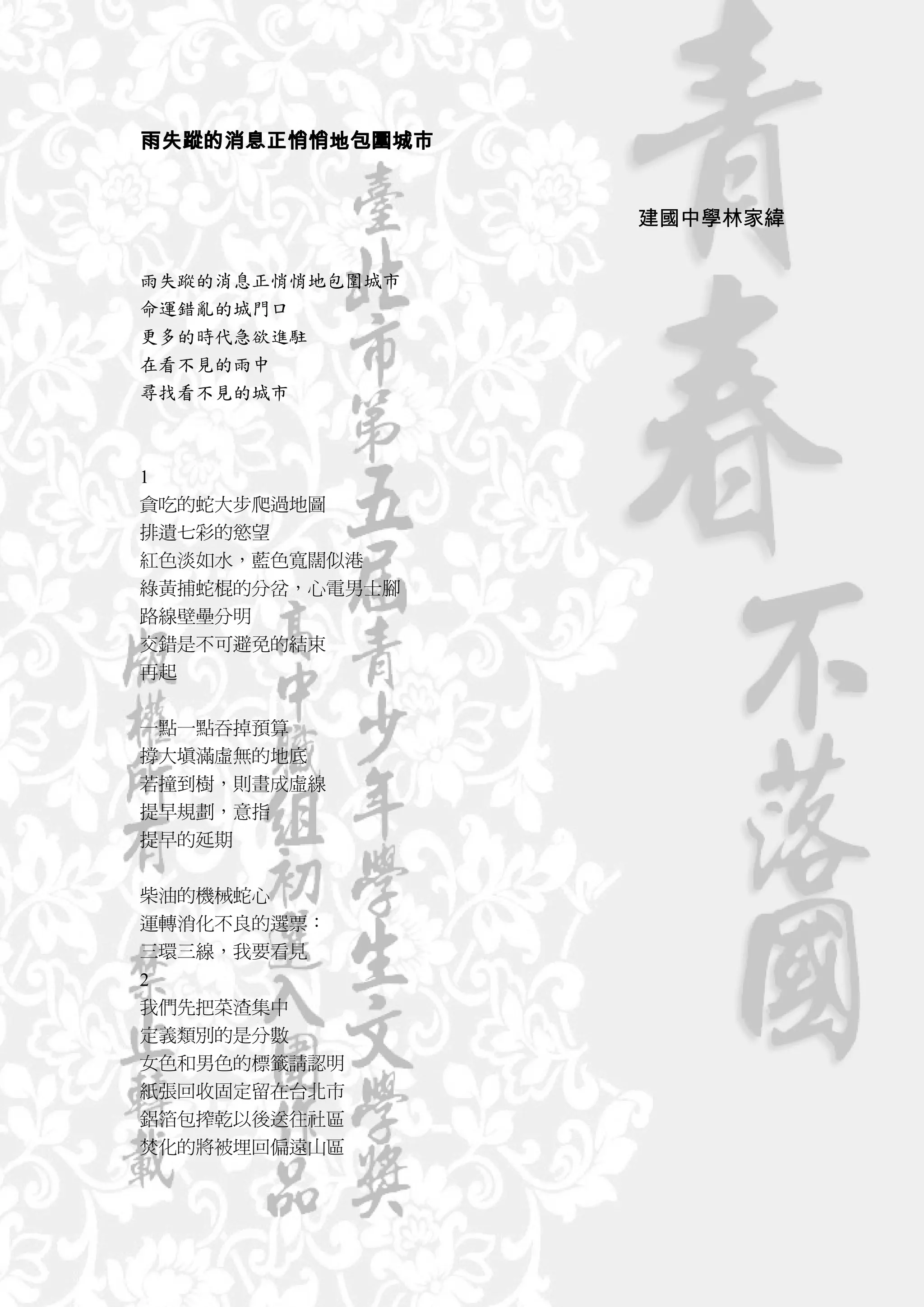 雨失蹤的消息正悄悄地包圍城市


                 建國中學林家緯

雨失蹤的消息正悄悄地包圍城市
命運錯亂的城門口
更多的時代急欲進駐
在看不見的雨中
尋找看不見的城市



1
貪吃的蛇大步爬過地圖
排遺七彩的慾望
紅色淡如水，藍色寬闊似港
綠黃捕蛇棍的分岔，心電男士腳
路線壁壘分明
交錯是不可避免的結束
再起


一點一點吞掉預算
撐大填滿虛無的地底
若撞到樹，則畫成虛線
提早規劃，意指
提早的延期


柴油的機械蛇心
運轉消化不良的選票：
三環三線，我要看見
2
我們先把菜渣集中
定義類別的是分數
女色和男色的標籤請認明
紙張回收固定留在台北市
鋁箔包搾乾以後送往社區
焚化的將被埋回偏遠山區
 