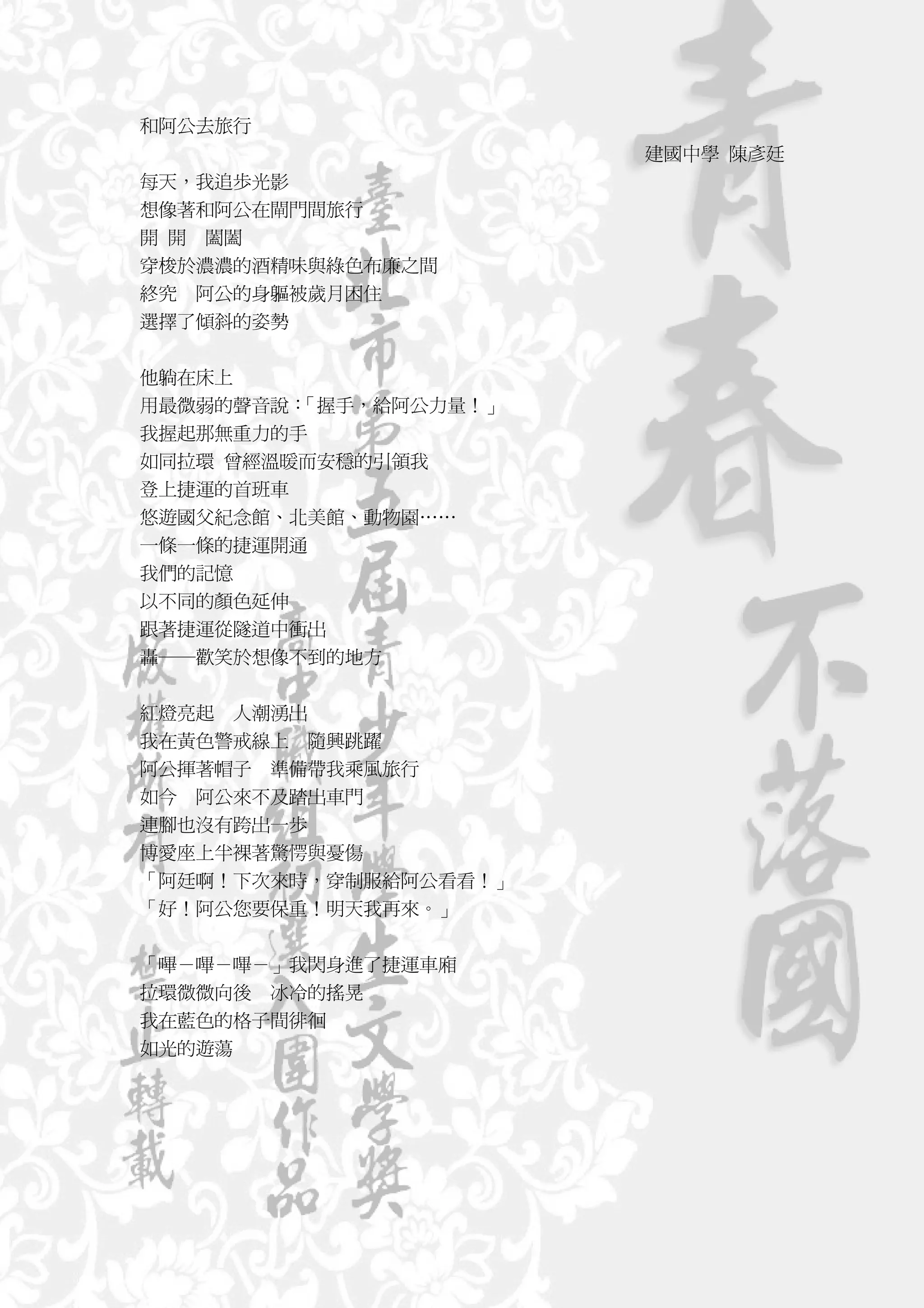 和阿公去旅行
                       建國中學 陳彥廷
每天，我追歩光影
想像著和阿公在閘門間旅行
開 開 闔闔
穿梭於濃濃的酒精味與綠色布廉之間
終究 阿公的身軀被歲月困住
選擇了傾斜的姿勢


他躺在床上
用最微弱的聲音說：「握手，給阿公力量！」
我握起那無重力的手
如同拉環 曾經溫暖而安穩的引領我
登上捷運的首班車
悠遊國父紀念館、北美館、動物園……
一條一條的捷運開通
我們的記憶
以不同的顏色延伸
跟著捷運從隧道中衝出
轟──歡笑於想像不到的地方

紅燈亮起 人潮湧出
我在黃色警戒線上 隨興跳躍
阿公揮著帽子 準備帶我乘風旅行
如今 阿公來不及踏出車門
連腳也沒有跨出一歩
博愛座上半裸著驚愕與憂傷
「阿廷啊！下次來時，穿制服給阿公看看！」
「好！阿公您要保重！明天我再來。」


「嗶－嗶－嗶－」我閃身進了捷運車廂
拉環微微向後 冰冷的搖晃
我在藍色的格子間徘徊
如光的遊蕩
 