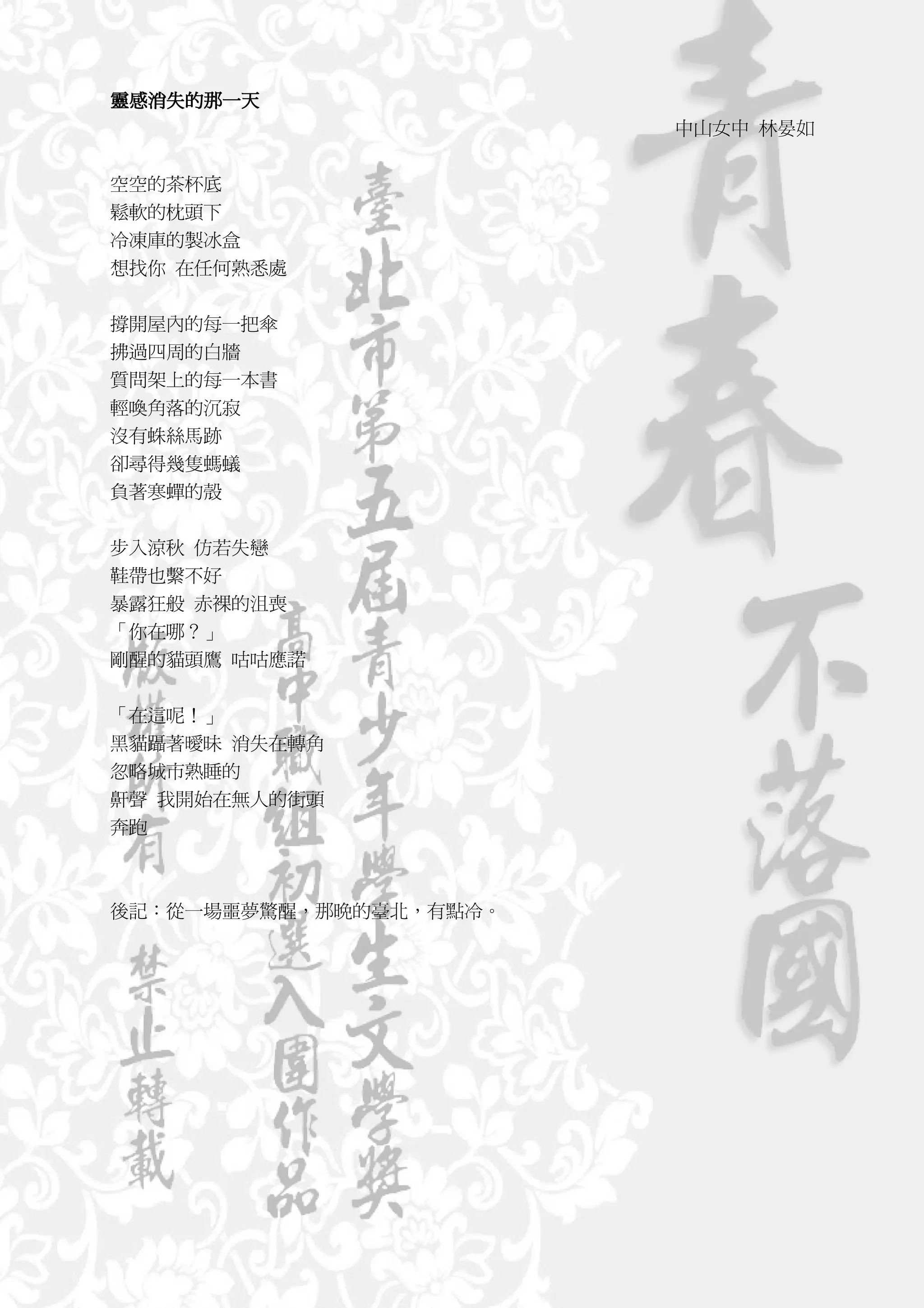 靈感消失的那一天
靈感消失的那一天
  消失
                        中山女中 林晏如


空空的茶杯底
鬆軟的枕頭下
冷凍庫的製冰盒
想找你 在任何熟悉處


撐開屋內的每一把傘
拂過四周的白牆
質問架上的每一本書
輕喚角落的沉寂
沒有蛛絲馬跡
卻尋得幾隻螞蟻
負著寒蟬的殼


步入涼秋 仿若失戀
鞋帶也繫不好
暴露狂般 赤裸的沮喪
「你在哪？」
剛醒的貓頭鷹 咕咕應諾


「在這呢！」
黑貓躡著曖昧 消失在轉角
忽略城市熟睡的
鼾聲 我開始在無人的街頭
奔跑



後記：從一場噩夢驚醒，那晚的臺北，有點冷。
 