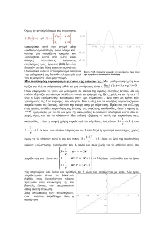 Όμως το αντιπαράδειγμα της συνάρτησης
                              2 1          
      1                       x ημ , x > 0         0.01
f :[0, ] → ¡ , µ ε f ( x ) =      x        
      π                       0,
                                     x = 0
καταρρίπτει αυτή την ισχυρή πλην                      0.05     0.1    0.15      0.2  0.25       0.3
λανθασμένη διαίσθηση, αφού εισάγει κατ΄
ουσίαν μία «παράξενη γραμμή» που -0.01
«οσοδήποτε κοντά στο (0,0)» κάνει
άπειρες      ταλαντώσεις       παίρνοντας -0.02
ετερόσημες τιμές , άρα στο (0,0) δεν είναι
δυνατόν να έχω θέση τοπικού ακροτάτου.
Ουσιαστικά αυτό το αντιπαράδειγμα διευρύνει Εικόνα 7: Η «παράξενη γραμμή» του γραφήματος της f αίρει
την μαθηματική μας διαισθητική εμπειρία περί την ισχυρή πλην λανθασμένη διαίσθηση
του τι μπορεί να είναι μια γραμμή.
Μια διαδεδομένη παρανόηση στην έννοια της ασύμπτωτης : Μια μαθηματική σχέση που
ορίζει την πλάγια ασύμπτωτη ευθεία σε μια συνάρτηση, είναι η xlim [ f ( x ) − (λ x + µ )] = 0 .
                                                               →+∞
Όταν επιχειρείται να γίνει μια μετάφραση σε εικόνα της σχέσης, συνήθως λέγεται, ότι «η
ευθεία πλησιάζει στο άπειρο οσοδήποτε κοντά το γράφημα της f(x) , χωρίς να το τέμνει.» Η
ίδια η λέξη «ασύμπτωτη» παραπέμπει στην «μη σύμπτωση» , άρα στην μη τμήση του
γραφήματος της f σε περιοχές του απείρου. Και η λέξη και τα συνήθως παρουσιαζόμενα
παραδείγματα της έννοιας, οδηγούν την σκέψη στην μη σύμπτωση. Πρόκειται για ανάλογη
(και ομοίως συνήθη) παρανόηση της έννοιας της σύγκλισης ακολουθίας, όπου η σχέση αν
 → α ερμηνεύεται με το ότι «οι όροι της ακολουθίας πλησιάζουν οσοδήποτε κοντά στο α,
χωρίς όμως και να το φθάνουν.» Μια πιθανή εξήγηση γι΄ αυτή την παρανόηση στις
                                                                                    1
ακολουθίες , είναι η συχνή χρήση παραδειγμάτων σύγκλισης του τύπου 3 +                → 3 ή και
                                                                                    ν
   1
3−   → 3 οι όροι των οποίων πλησιάζουν το 3 από δεξιά ή αριστερά αντιστοίχως, χωρίς
   ν
                                            (−1)ν
όμως να το φθάνουν ποτέ ή και του τύπου 3 +       → 3 , όπου οι όροι της ακολουθίας
                                              ν
κάνουν «ταλάντωση» εκατέρωθεν του 3, αλλά και πάλι χωρίς να το φθάνουν ποτέ. Το
                          1                              
                         3 − ν                 αν ν = 3κ 
                                                         
παράδειγμα του τύπου αν= 3                 αν ν = 3κ + 1  → 3 δηλώνει ακολουθία που οι όροι
                          1                              
                         3 +               αν ν = 3κ + 2 
                          ν                              
της πλησιάζουν από δεξιά και αριστερά το 3 αλλά και ταυτίζονται με αυτό. Δύο τρία
παραδείγματα τέτοια σε διδακτικά                          6

βιβλία, ίσως διευκολύνουν κάποια
                                                          4
πράγματα στην κατανόηση της πιο
βασικής έννοιας του Απειροστικού                          2
όπως είναι η σύγκλιση.
Στις ασύμπτωτες των συναρτήσεων,
ένα    ανάλογο παράδειγμα είναι η -6        -4     -2             2      4      6

συνάρτηση                                               -2

                                                                     -4

                                                                     -6
 