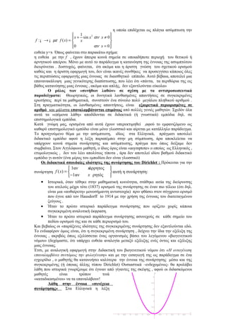 η οποία επιδέχεται ως πλάγια ασύμπτωτη την
                           1                
                        x + sin x αν x ≠ 0 
                                  2
 f : ¡ → ¡ µε f ( x) =     x                
                       0
                                   αν x = 0 
                                             
ευθεία y=x Όπως φαίνεται στο παρακάτω σχήμα:
η ευθεία με την f , έχουν άπειρα κοινά σημεία σε οποιαδήποτε περιοχή του θετικού ή
αρνητικού απείρου. Μόνο με αυτό το παράδειγμα η κατανόηση της έννοιας της ασυμπτώτου
διευρύνεται . Δυστυχώς, φαίνεται, ότι ακόμα και η άριστη γνώση του σχετικού ορισμού
καθώς και η άριστη εφαρμογή του, δεν είναι ικανές συνθήκες να προσεγγίσει κάποιος όλες
τις περιπτώσεις εφαρμογής μιας έννοιας σε διαισθητικό επίπεδο. Αυτό βέβαια, αποτελεί μια
επανανακάλυψη μιας γενικότερης διαπίστωσης, που λέει ότι «πάντα, τα περιθώρια της εις
βάθος κατανόησης μιας έννοιας , ακόμα και απλής, δεν εξαντλούνται εύκολα»
         Ο ρόλος των «συνήθων λαθών» σε σχέση με τα αντιπροσωπευτικά
παραδείγματα: Θεωρητικώς, οι δυνητικά λανθασμένες απαντήσεις σε συγκεκριμένες
ερωτήσεις περί τα μαθηματικά, συνιστούν ένα σύνολο πολύ μεγάλου πληθικού αριθμού .
Στη πραγματικότητα, οι λανθασμένες απαντήσεις, είναι εξαιρετικά περιορισμένες σε
αριθμό και μάλιστα επαναλαμβάνονται επιμόνως από πολλές γενιές μαθητών. Σχεδόν όλα
αυτά τα «επίμονα λάθη» αποδίδονται σε διδακτικά (ή γνωστικά) εμπόδια δηλ. σε
επιστημολογικά εμπόδια.
Κατά γνώμη μας, ορισμένα από αυτά έχουν υπερεκτιμηθεί ,αφού το εμφανιζόμενο ως
καθαρό επιστημολογικό εμπόδιο είναι μόνο γλωσσικό και αίρεται με κατάλληλο παράδειγμα.
Το προηγούμενο θέμα με την ασύμπτωτη, ιδίως στα Ελληνικά, πράγματι αποτελεί
διδακτικό εμπόδιο αφού η λέξη παραπέμπει στην μη σύμπτωση, άρα αποκλείεται να
υπάρχουν κοινά σημεία συνάρτησης και ασύμπτωτης, πράγμα που όπως δείξαμε δεν
συμβαίνει. Στον Αγγλόφωνο μαθητή, ο ίδιος όρος είναι «asymptote» ο οποίος ως Ελληνικός ,
ετυμολογικώς , δεν του λέει απολύτως τίποτα , άρα δεν αποτελεί ιδίου βαθμού διδακτικό
εμπόδιο γι αυτόν (ένα μέρος του εμποδίου δεν είναι γλωσσικό)
      Οι διδακτικά σπουδαίες ιδιότητες της συνάρτησης του Dirichlet : Πρόκειται για την
                   1αν       x
                              άρρητος     
συνάρτηση f ( x) =                        αυτή η συνάρτηση:
                  −1αν       x ρητός     
   •    Ιστορικά, όταν τέθηκε στην μαθηματική κοινότητα, στάθηκε αιτία της διεύρυνσης
        του ατελούς μέχρι τότε (1837) ορισμού της συνάρτησης σε έναν πιο τέλειο (ότι δηλ.
        είναι μια «αυθαίρετη» μονοσήμαντη αντιστοιχία) πριν φθάσει στον σύγχρονο ορισμό
        που έγινε από τον Hausdorff to 1914 με την χρήση της έννοιας του διατεταγμένου
        ζεύγους .
    • Ήταν το πρώτο ιστορικό παράδειγμα συνάρτησης που ορίζετο χωρίς κάποια
        συγκεκριμένη αναλυτική έκφραση.
    • Ήταν το πρώτο ιστορικό παράδειγμα συνάρτησης ασυνεχούς σε κάθε σημείο του
        πεδίου ορισμού της και σε κάθε περιορισμό του.
Και βεβαίως οι «παράξενες ιδιότητες της συγκεκριμένης συνάρτησης δεν εξαντλούνται εδώ.
Το ενδιαφέρον όμως είναι, ότι η συγκεκριμένη συνάρτηση , δείχνει την ίδια την εξέλιξη της
έννοιας , ακριβώς όπως εξελίσσεται ένας οργανισμός βάσει του λεγόμενου «βιογενετικού
νόμου» (δεχόμαστε, ότι υπάρχει ευθεία αναλογία μεταξύ εξέλιξης ενός όντος και εξέλιξης
μιας έννοιας.
Έτσι, με αναλογική εφαρμογή στην Διδακτική του βιογενετικού νόμου ότι «Η οντογένεση
επαναλαμβάνει συντόμως την φυλογένεση» και με την εισαγωγή της ως παράδειγμα σε ένα
εγχειρίδιο , ο μαθητής θα κατανοήσει καλύτερα την έννοια της συνάρτησης μέσω και της
συγκεκριμένης (ή όποιας άλλης τύπου Dirichlet) Ουσιαστικά –ενδεχομένως- θα προλάβει
λάθη που ιστορικά γνωρίζουμε ότι έγιναν από γίγαντες της σκέψης , αφού οι διδασκόμενοι
μαθητές        είναι      τρόπον       τινά
«καταδικασμένοι» να τα επαναλάβουν!
        Λάθη στην έννοια «συνέχεια
συνάρτησης»        Στα Ελληνικά η λέξη
 