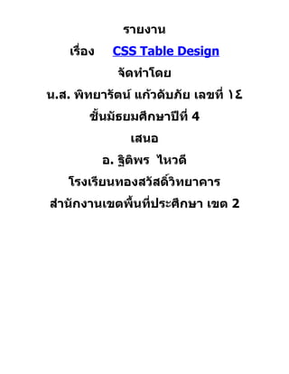 รายงาน
    เรื่อง    CSS Table Design
               จัดทำาโดย
น.ส. พิทยารัตน์ แก้วดับภัย เลขที่ ١٤
        ชั้นมัธยมศึกษาปีที่ 4
                  เสนอ
             อ. ฐิติพร ไหวดี
    โรงเรียนทองสวัสดิ์วิทยาคาร
สำานักงานเขตพื้นที่ประศึกษา เขต 2
 