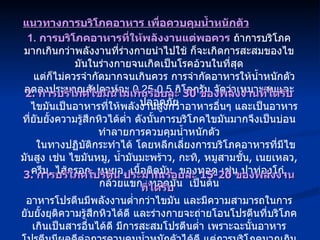 1.  การบริโภคอาหารที่ให้พลังงานแต่พอควร  ถ้าการบริโภคมากเกินกว่าพลังงานที่ร่างกายนำไปใช้ ก็จะเกิดการสะสมของไขมันในร่างกายจนเกิดเป็นโรคอ้วนในที่สุด แต่ก็ไม่ควรจำกัดมากจนเกินควร การจำกัดอาหารให้น้ำหนักตัวลดลงประมาณสัปดาห์ละ  0.25-0.5  กิโลกรัม จัดว่าเหมาะสมและปลอดภัย แนวทางการบริโภคอาหาร เพื่อควบคุมน้ำหนักตัว 2.  การบริโภคไขมันไม่เกินร้อยละ  30  ของพลังงานที่ได้รับ ไขมันเป็นอาหารที่ให้พลังงานสูงกว่าอาหารอื่นๆ และเป็นอาหารที่ยับยั้งความรู้สึกหิวได้ต่ำ ดังนั้นการบริโภคไขมันมากจึงเป็นบ่อนทำลายการควบคุมน้ำหนักตัว ในทางปฏิบัติกระทำได้ โดยหลีกเลี่ยงการบริโภคอาหารที่มีไขมันสูง เช่น ไขมันหมู ,  น้ำมันมะพร้าว ,  กะทิ ,  หมูสามชั้น ,  เนยเหลว ,  ครีม ,  ไส้กรอก ,  หมูยอ ,  เนื้อติดมัน  ของทอด เช่น ปาท่องโก๋ ,  กล้วยแขก ,  ทอดมัน  เป็นต้น 3.  การบริโภคโปรตีน ประมาณร้อยละ  15-20  ของพลังงานที่ได้รับ   อาหารโปรตีนมีพลังงานต่ำกว่าไขมัน และมีความสามารถในการยับยั้งยุติความรู้สึกหิวได้ดี และร่างกายจะถ่ายโอนโปรตีนที่บริโภคเกินเป็นสารอื่นได้ดี มีการสะสมโปรตีนต่ำ เพราะฉะนั้นอาหารโปรตีนมีผลดีต่อการควบคุมน้ำหนักตัวได้ดี แต่การบริโภคมากเกินควร จะมีผลเสียต่อสุขภาพได้เช่นกัน 