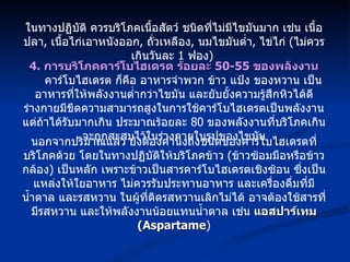 ในทางปฏิบัติ ควรบริโภคเนื้อสัตว์ ชนิดที่ไม่มีไขมันมาก เช่น เนื้อปลา ,  เนื้อไก่เอาหนังออก ,  ถั่วเหลือง ,  นมไขมันต่ำ ,  ไข่ไก่  ( ไม่ควรเกินวันละ  1  ฟอง )  4.  การบริโภคคาร์โบไฮเดรต ร้อยละ  50-55  ของพลังงาน คาร์โบไฮเดรต ก็คือ อาหารจำพวก ข้าว แป้ง ของหวาน เป็นอาหารที่ให้พลังงานต่ำกว่าไขมัน และยับยั้งความรู้สึกหิวได้ดี ร่างกายมีขีดความสามารถสูงในการใช้คาร์โบไฮเดรตเป็นพลังงาน แต่ถ้าได้รับมากเกิน ประมาณร้อยละ  80  ของพลังงานที่บริโภคเกินจะถูกสะสมไว้ในร่างกายในรูปของไขมัน นอกจากปริมาณแล้ว ยังต้องคำนึงถึงชนิดของคาร์โบไฮเดรตที่บริโภคด้วย โดยในทางปฏิบัติให้บริโภคข้าว  ( ข้าวซ้อมมือหรือข้าวกล้อง )  เป็นหลัก เพราะข้าวเป็นสารคาร์โบไฮเดรตเชิงซ้อน ซึ่งเป็นแหล่งให้ใยอาหาร ไม่ควรรับประทานอาหาร และเครื่องดื่มที่มีน้ำตาล และรสหวาน ในผู้ที่ติดรสหวานเลิกไม่ได้ อาจต้องใช้สารที่มีรสหวาน และให้พลังงานน้อยแทนน้ำตาล เช่น  แอสปาร์เทม  (Aspartame ) 