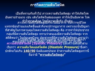 เป็นที่ทราบกันทั่วไป ภาวะความดันโลหิตสูง ทำให้เกิดโรคอันตรายร้ายแรง เช่น เส้นโลหิตในสมองแตก ทำให้เป็นอัมพาต โรคหัวใจขาดเลือด โรคไตวายเรื้อรัง เป็นต้น ภาวะความดันโลหิตสูงมักจะไม่มีอาการ จนกว่าจะมีโรคแทรกซ้อนร้ายแรงเกิดขึ้นแล้วจึงจะปรากฏอาการ เพราะฉะนั้นปัญหาที่สำคัญในการควบคุมโรคความดันโลหิตสูง คือ การทำให้ประชากรกลุ่มที่มีความดันโลหิตสูง ทราบว่าตนเองมีความดันโลหิตสูง จากสถิติพบว่า ในประเทศไทย ประชากรที่มีความดันโลหิตสูง ทราบว่าตนเองมีความดันโลหิตสูง เฉลี่ยเพียงร้อยละ  10   เท่านั้น ความดันโลหิต จะประกอบด้วย ความดันตัวบน เรียกว่า  ความดันซิสโตลิค  (Systolic Pressure)   และความดันตัวล่าง เรียกว่า  ความดันไดแอสโตลิค  (Diastolic Pressure )   ซึ่งค่าปกติจะไม่เกิน  140/90   มิลลิเมตรปรอท ถ้าความดันโลหิตสูงกว่านี้ ถือว่ามี  “ ความดันโลหิตสูง ” การวัดความดันโลหิต 