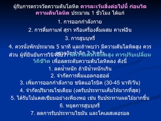 ผู้รับการตรวจวัดความดันโลหิต  ควรละเว้นสิ่งต่อไปนี้ ก่อนวัดความดันโลหิต  ประมาณ  1  ชั่วโมง ได้แก่ 1.  การออกกำลังกาย 2.  การดื่มกาแฟ สุรา หรือเครื่องดื่มผสม คาเฟอีน 3.  การสูบบุหรี่ 4.  ควรนั่งพักประมาณ  5  นาที และถ้าพบว่า มีความดันโลหิตสูง ควรตรวจวัดซ้ำอีก  2-3  ครั้ง ส่วน ผู้ที่ยืนยันการวินิจฉัยว่า  มีความดันโลหิตสูง ควรปรับเปลี่ยนวิถีชีวิต  เพื่อลดระดับความดันโลหิตลง ดังนี้ 1.  ลดน้ำหนัก ถ้ามีน้ำหนักเกิน 2.  จำกัดการดื่มแอลกอฮอล์ 3.  เพิ่มการออกกำลังกาย ชนิดแอโรบิค  (30-45  นาที / วัน ) 4.  จำกัดปริมาณโซเดียม  ( งดรับประทานเค็มให้มากที่สุด ) 5.  ได้รับโปแตสเซียมอย่างเพียงพอ เช่น รับประทานผลไม้มากขึ้น 6.  หยุดการสูบบุหรี่ 7.  ลดการรับประทานไขมัน และโคเลสเตอรอล 