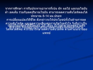 จากการศึกษา การรับประทานอาหารที่เน้น ผัก ผลไม้ และนมไขมันต่ำ ลดเค็ม ร่วมกับลดปริมาณไขมัน สามารถลดความดันโลหิตลงได้ประมาณ  8-14  มม . ปรอท การเปลี่ยนแปลงวิถีชีวิต ดังกล่าวจะให้ประโยชน์ทั้งในด้านการลดความดันโลหิต และลดความเสี่ยงต่อการเกิดโรคหัวใจ จึงถือว่าเป็นสิ่งจำเป็น ถึงแม้ผู้ป่วยจะได้รับยาลดความดันโลหิตแล้วก็ตาม เมื่อปรับเปลี่ยนวิถีชีวิตแล้ว  3-6  เดือน ยังไม่สามารถลดความดันโลหิตได้ดีพอ ควรใช้ยารักษาลดความดันโลหิต ตามคำแนะนำของแพทย์ 