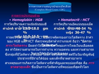 การตรวจความสมบูรณ์ของเม็ดเลือด (Complete Blood Count : CBC) การตรวจประกอบด้วย การตรวจวัด  HGB  และ  HCT  ใช้ตรวจคัดกรองภาวะโลหิตจาง ถ้าค่าของ  HGB  และ  HCT  ที่ตรวจพบมีค่าต่ำกว่าเกณฑ์ ถือว่า  “มีภาวะโลหิตจาง” ภาวะโลหิตจาง  มีผลทำให้ประสิทธิภาพของการไหลเวียนเลือดลดลง ทำให้ความสามารถในการทำงาน ความอดทน และความสามารถในการใช้กำลังร่างกายลดลง ซึ่งกลุ่มที่มีโลหิตจางได้บ่อย ได้แก่ สตรีตั้งครรภ์ สตรีในวัยเจริญพันธุ์ ประชากรที่มีรายได้น้อย และเด็กที่ขาดสารอาหาร สาเหตุของการเกิดภาวะโลหิตจางที่สำคัญและพบบ่อยที่สุด คือ  การขาดธาตุเหล็ก  ซึ่งเป็นภาวะโลหิตจางที่พบบ่อยที่สุดทั่วโลก การวัดปริมาณความเข้มข้นของฮีโมโกลบิน Hemoglobin : HGB ค่าปกติ ชาย  13.0-18.0  gm%  หญิง  11.5-16.5  gm% การวัดปริมาณอัดแน่นของเม็ดเลือดแดง Hematocrit : HCT ค่าปกติ  ชาย  40-54  %    หญิง  36-47   %   