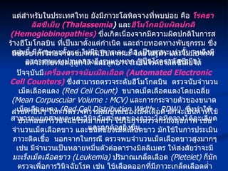 แต่สำหรับในประเทศไทย ยังมีภาวะโลหิตจางที่พบบ่อย คือ  โรคธาลัสซีเมีย  (Thalassemia )   และ ฮีโมโกลบินผิดปกติ  (Hemoglobinopathies)   ซึ่งเกิดเนื่องจากมีความผิดปกติในการสร้างฮีโมโกลบิน ที่เป็นมาตั้งแต่กำเนิด และถ่ายทอดทางพันธุกรรม ซึ่งกลุ่มนี้ มีลักษณะตั้งแต่ ไม่มีอาการเลย คือ เป็นพาหะเท่านั้น จนถึงมีอาการรุนแรงปานกลางถึงรุนแรงมาก  ( เป็นโรคธาลัสซีเมีย ) มีประชากรไทยจำนวนมากที่เป็นพาหนะ โดยไม่รู้ตัว และไม่มีอาการ แต่จะถ่ายทอดสู่ลูกได้ และลูกอาจจะเป็นโรคธาลัสซีเมียได้ ปัจจุบันมี เครื่องตรวจนับเม็ดเลือด  (Automated Electronic Cell Counters)   ซึ่งสามารถตรวจระดับฮีโมโกลบิน  ตรวจนับจำนวนเม็ดเลือดแดง  (Red Cell Count)   ขนาดเม็ดเลือดแดงโดยเฉลี่ย  (Mean Corpuscular Volume : MCV)   และการกระจายตัวของขนาดเม็ดเลือดแดง  (Red Cell Distribution Width : RDW)   ซึ่งทำให้สามารถแยกสาเหตุ และวินิจฉัยสาเหตุของภาวะโลหิตจางได้ละเอียด และถูกต้องยิ่งขึ้น ส่วนค่าอื่นๆ ในการตรวจความสมบูรณ์ของเม็ดเลือด มักจะเป็นค่าที่ใช้ประกอบการวินิจฉัยโรคมากกว่า ใช้ในการตรวจกรองสุขภาพ เช่น จำนวนเม็ดเลือดขาว และชนิดของเม็ดเลือดขาว มักใช้ในการประเมินภาวะติดเชื้อ  นอกจากในกรณี ตรวจพบจำนวนเม็ดเลือดขาวสูงมากๆ เช่น มีจำนวนเป็นหลายหมื่นตัวต่อตารางมิลลิเมตร ให้สงสัยว่าจะมี มะเร็งเม็ดเลือดขาว  (Leukemia)   ปริมาณเกล็ดเลือด  (Pletelet)   ก็มักตรวจเพื่อการวินิจฉัยโรค เช่น ไข้เลือดออกที่มีภาวะเกล็ดเลือดต่ำ เป็นต้น 