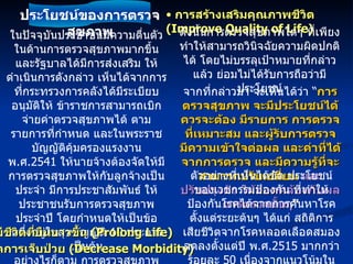 ในปัจจุบันประชาชนมีความตื่นตัวในด้านการตรวจสุขภาพมากขึ้น และรัฐบาลได้มีการส่งเสริม ให้ดำเนินการดังกล่าว เห็นได้จากการที่กระทรวงการคลังได้มีระเบียบอนุมัติให้ ข้าราชการสามารถเบิกจ่ายค่าตรวจสุขภาพได้ ตามรายการที่กำหนด และในพระราชบัญญัติคุ้มครองแรงงาน พ . ศ .2541  ให้นายจ้างต้องจัดให้มีการตรวจสุขภาพให้กับลูกจ้างเป็นประจำ มีการประชาสัมพันธ์ ให้ประชาชนรับการตรวจสุขภาพประจำปี โดยกำหนดให้เป็นข้อหนึ่งอยู่ในสุขบัญญัติ  10  ประการ เป็นต้น อย่างไรก็ตาม การตรวจสุขภาพควรคำนึงถึงเป้าหมายที่จะได้รับจากการตรวจ จึงจะมีประโยชน์ เป้าหมายสุดท้ายของการให้บริการด้านสุขภาพได้แก่  การมีชีวิตที่ยืนยาวขึ้น  (Prolong Life)  การลดการเจ็บป่วย  (Decrease Morbidity)  การสร้างเสริมคุณภาพชีวิต  (Improve Quality of Life)  ดังนั้นการตรวจสุขภาพใดๆ ที่เพียงทำให้สามารถวินิจฉัยความผิดปกติได้ โดยไม่บรรลุเป้าหมายที่กล่าวแล้ว ย่อมไม่ได้รับการถือว่ามีประโยชน์ จากที่กล่าวมา จะเห็นได้ว่า “ การตรวจสุขภาพ จะมีประโยชน์ได้ควรจะต้อง มีรายการ การตรวจที่เหมาะสม และผู้รับการตรวจ มีความเข้าใจต่อผล และค่าที่ได้จากการตรวจ และมีความรู้ที่จะสามารถปรับเปลี่ยน  และปรับปรุงตัว ให้สอดคล้องกับผลการตรวจนั้นๆ ” ตัวอย่างที่เห็นได้ชัด ประโยชน์ของเวชกรรมป้องกัน ที่ทำให้ป้องกันโรคได้จากการค้นหาโรคตั้งแต่ระยะต้นๆ ได้แก่ สถิติการเสียชีวิตจากโรคหลอดเลือดสมอง ลดลงตั้งแต่ปี พ . ศ .2515  มากกว่าร้อยละ  50  เนื่องจากแนวโน้มในการค้นหา และเริ่มรักษาความดันโลหิตสูง ตั้งแต่ระยะต้นๆ ประโยชน์ของการตรวจสุขภาพ 