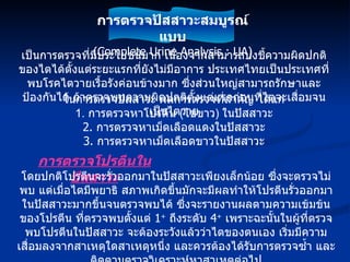 เป็นการตรวจที่มีประโยชน์มาก เนื่องจากสามารถบ่งชี้ความผิดปกติของไตได้ตั้งแต่ระยะแรกที่ยังไม่มีอาการ ประเทศไทยเป็นประเทศที่พบโรคไตวายเรื้อรังค่อนข้างมาก ซึ่งส่วนใหญ่สามารถรักษาและป้องกันได้ ถ้าตรวจพบความผิดปกติตั้งแต่แรกก่อนที่ไตจะเสื่อมจนเป็นไตวาย ในการตรวจปัสสาวะ ผลการตรวจที่สำคัญ ได้แก่ 1.  การตรวจหาโปรตีน  ( ไข่ขาว )  ในปัสสาวะ 2.  การตรวจหาเม็ดเลือดแดงในปัสสาวะ 3.  การตรวจหาเม็ดเลือดขาวในปัสสาวะ การตรวจโปรตีนในปัสสาวะ โดยปกติโปรตีนจะรั่วออกมาในปัสสาวะเพียงเล็กน้อย ซึ่งจะตรวจไม่พบ แต่เมื่อไตมีพยาธิ สภาพเกิดขึ้นมักจะมีผลทำให้โปรตีนรั่วออกมาในปัสสาวะมากขึ้นจนตรวจพบได้ ซึ่งจะรายงานผลตามความเข้มข้นของโปรตีน ที่ตรวจพบตั้งแต่  1 +   ถึงระดับ  4 +   เพราะฉะนั้นในผู้ที่ตรวจพบโปรตีนในปัสสาวะ จะต้องระวังแล้วว่าไตของตนเอง เริ่มมีความเสื่อมลงจากสาเหตุใดสาเหตุหนึ่ง และควรต้องได้รับการตรวจซ้ำ และติดตามตรวจวิเคราะห์หาสาเหตุต่อไป การตรวจปัสสาวะสมบูรณ์แบบ (Complete Urine Analysis : UA) 