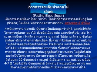 เป็นการตรวจเพื่อหาโรคเบาหวาน โดยใช้วิธีการตรวจวัดระดับกลูโคส  ( น้ำตาล )  ในเลือด หลังจากอดอาหารมาก่อน  อย่างน้อย  8  ชั่วโมง การมีเบาหวาน หมายถึง มีน้ำตาลในเลือดสูงกว่าปกติ และก่อให้เกิดโรคแทรกซ้อนตามมาได้ ทั้งชนิดเฉียบพลัน และชนิดเรื้อรัง เช่น โรคเบาหวานขึ้นตา โรคไตจากเบาหวาน และนำไปสู่ภาวะไตวาย ซึ่งต้องอาศัยการรักษาด้วยการฟอกเลือด ซึ่งลำบากไม่น้อย เบาหวานยังก่อให้เกิดโรคของหลอดเลือดสมอง โรคอัมพาต และโรคหลอดเลือดหัวใจตีบ และหลอดเลือดของแขนขาตีบ ซึ่งชักนำให้เกิดภาวะแผลหายยาก เนื้อตาย และอาจต้องสูญเสียอวัยวะบางส่วน ในผู้ที่เพิ่งค้นพบว่าเป็นโรคเบาหวาน มีการตรวจพบว่า มีโรคเบาหวานขึ้นตาแล้ว ถึงร้อยละ  20  ซึ่งแสดงว่า คนเหล่านี้เป็นเบาหวานมาแล้วอย่างน้อย  4-7  ปี โดยไม่รู้ตัว ซึ่งคนเหล่านี้ ถ้าทราบว่าตนเองเป็นเบาหวาน และรักษาควบคุมให้ดีก็สามารถป้องกันโรคแทรกซ้อนเหล่านี้ได้ การตรวจระดับน้ำตาลในเลือด (Fasting Blood Sugar) 