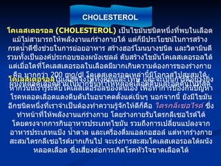 โคเลสเตอรอล  (CHOLESTEROL)   เป็นไขมันชนิดหนึ่งที่พบในเลือด แม้ไม่สามารถให้พลังงานแก่ร่างกายได้ แต่ก็มีประโยชน์ในการสร้างกรดน้ำดีซึ่งช่วยในการย่อยอาหาร สร้างฮอร์โมนบางชนิด และวิตามินดี รวมทั้งเป็นองค์ประกอบของผนังเซลล์ ตับสร้างไขมันโคเลสเตอรอลได้ แต่เมื่อใดที่โคเลสเตอรอลในเลือดมีมากเกินความต้องการของร่างกาย คือ มากกว่า  200 mg/dl  โคเลสเตอรอลเหล่านี้มีโอกาสไปสะสมใต้ผนังหลอดเลือดด้านในมากขึ้นทำให้หลอดเลือดตีบและอุดตันในที่สุด โคเลสเตอรอล ในเลือดจึงให้ทั้งคุณและโทษ และจะเป็นการดีอย่างยิ่งหากวันนี้เรารู้ระดับโคเลสเตอรอลของตนเอง เพื่อทำการป้องกันปัญหาโรคหลอดเลือดแดงตีบตันในอนาคตตั้งแต่เนิ่นๆ นอกจากนี้ ยังมีไขมันอีกชนิดหนึ่งที่เราจำเป็นต้องทำความรู้จักให้ดีก็คือ  ไตรกลีเซอไรด์  ซึ่งทำหน้าที่ให้พลังงานแก่ร่างกาย โดยร่างกายรับไตรกลีเซอไรด์ได้โดยตรงจากการกินอาหารประเภทไขมัน รวมถึงการเปลี่ยนแปลงจากอาหารประเภทแป้ง น้ำตาล และเครื่องดื่มแอลกอฮอล์ แต่หากร่างกายสะสมไตรกลีเซอไรด์มากเกินไป จะเร่งการสะสมโคเลสเตอรอลใต้ผนังหลอดเลือด ซึ่งเสี่ยงต่อการเกิดโรคหัวใจขาดเลือดได้ CHOLESTEROL 