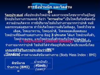 วัตถุประสงค์  เพื่อประเมินโรคอ้วน และภาวะทุพโภชนาการในผู้ใหญ่ ปัจจุบันในทางการแพทย์ ถือว่า  “ความอ้วน”  เป็นโรคเรื้อรังชนิดหนึ่ง ความอ้วนเกิดจาก การมีปริมาณไขมันในร่างกายมากกว่าปกติ จนมีผลกระทบต่อสุขภาพ ทำให้เกิดโรคความดันโลหิตสูง ,  โรคหัวใจขาดเลือด ,  โรคเบาหวาน ,  โรคถุงน้ำดี ,  โรคหลอดเลือดสมอง โรคอ้วนที่มีผลร้ายต่อร่างกาย มีอยู่  3  ประเภท  ได้แก่ โรคอ้วนทั้งตัว ,  โรคอ้วนลงพุง ,  และโรคอ้วนทั้งตัวร่วมกับโรคอ้วนลงพุง 1.  โรคอ้วนทั้งตัว  (Overall Obesity)   จะมีไขมันทั้งร่างกายมากกว่าปกติ ไขมันมิได้จำกัดอยู่ที่บริเวณใดบริเวณหนึ่งโดยเฉพาะ เกณฑ์ที่ใช้ในการประเมินว่าเป็น ”โรคอ้วน” แนะนำให้ใช้ การคำนวณดัชนีมวลร่างกาย  (Body Mass Index : BMI) การชั่งน้ำหนัก และวัดส่วนสูง ดัชนีมวลร่างกาย  (BMI) = น้ำหนักตัว  ( กิโลกรัม ) ส่วนสูง  ( เมตร ) 2 
