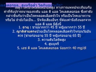 วิธีดูว่าใครมีโคเลสเตอรอลสูง ทางการแพทย์จะเทียบกับค่าที่พึงปรารถนาของระดับ แอล ดี แอล โคเลสเตอรอล ซึ่งค่าดังกล่าวขึ้นกับว่าเป็นโรคหลอดเลือดหัวใจ หรือเป็นโรคเบาหวานหรือไม่ ถ้ายังไม่เป็น ...  ปัจจัยเสี่ยงอื่นๆ ที่ต้องคำนึงถึงนอกจาก แอล ดี แอล มีดังนี้ โคเลสเตอรอล ... สูงหรือต่ำ วัดกันอย่างไร ? 1.  อายุ  :   ชายมากกว่า  45  ปี หญิงมากกว่า  55  ปี 2.  ญาติสายตรง ป่วยเป็นโรคหลอดเลือดหัวใจก่อนวัยอันควร  ( ชายก่อนอายุ  55  ปี หญิงก่อนอายุ  65  ปี ) 3.  ความดันโลหิตสูง 4.  สูบบุหรี่ 5.  เอช ดี แอล โคเลสเตอรอล น้อยกว่า  40 mg/dl 