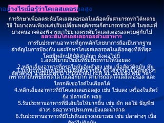 การรักษาเพื่อลดระดับโคเลสเตอรอลในเลือดนั้นสามารถทำได้หลายวิธี ในบางคนเพียงแค่ปรับเปลี่ยนพฤติกรรมก็สามารถช่วยได้ ในขณะที่บางคนอาจต้องพิจารณาใช้ยาลดระดับโคเลสเตอรอลควบคู่กันไป ทำอย่างไรเมื่อรู้ว่าโคเลสเตอรอลสูง ลดระดับโคเลสเตอรอลด้วยอาหาร การรับประทานอาหารที่ถูกหลักโภชนาการถือเป็นรากฐานสำคัญในการป้องกัน และรักษาโคเลสเตอรอลในเลือดสูงที่ดีที่สุด โดยมีหลักปฏิบัติสำคัญๆ ดังต่อไปนี้ 1. ลดปริมาณไขมันที่รับประทานให้น้อยลง 2. หลีกเลี่ยงอาหารที่กรดไขมันอิ่มตัวสูง เช่น เนื้อสัตว์ติดมัน มันสัตว์ต่างๆ น้ำมันมะพร้าว น้ำมันปาล์ม กะทิ นม เนยแข็ง ครีม ฯลฯ 3. รับประทานกรดไขมันไม่อิ่มตัวมากขึ้น ซึ่งได้จากน้ำมันพืชต่างๆ เพราะน้ำมันพืชมีกรดไลโนเลอิกมาก สามารถลดโคเลสเตอรอล และไตรกลีเซอไรด์ในเลือดได้ 4. หลีกเลี่ยงอาหารที่มีโคเลสเตอรอลสูง เช่น ไข่แดง เครื่องในสัตว์ กุ้ง ปลาหมึก หอย 5. รับประทานอาหารที่มีเส้นใยให้มากขึ้น เช่น ผัก ผลไม้ ธัญพืชต่างๆ ลดอาหารประเภทแป้งและน้ำตาล 6. รับประทานอาหารที่มีโปรตีนอย่างเหมาะสม เช่น ปลาต่างๆ เนื้อสัตว์ไม่ติดมัน 