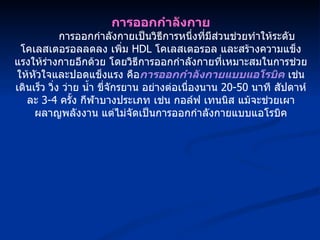 การออกกำลังกาย การออกกำลังกายเป็นวิธีการหนึ่งที่มีส่วนช่วยทำให้ระดับโคเลสเตอรอลลดลง เพิ่ม  HDL  โคเลสเตอรอล และสร้างความแข็งแรงให้ร่างกายอีกด้วย โดยวิธีการออกกำลังกายที่เหมาะสมในการช่วยให้หัวใจและปอดแข็งแรง คือ การออกกำลังกายแบบแอโรบิค  เช่น เดินเร็ว วิ่ง ว่าย น้ำ ขี่จักรยาน อย่างต่อเนื่องนาน  20-50  นาที สัปดาห์ละ  3-4  ครั้ง กีฬาบางประเภท เช่น กอล์ฟ เทนนิส แม้จะช่วยเผาผลาญพลังงาน แต่ไม่จัดเป็นการออกกำลังกายแบบแอโรบิค 