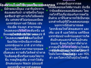 เมื่อต้องการเลือกใช้ยาลดโคเลสเตอรอล Bile Acid Sequestrans มีลักษณะเป็นผง เวลารับประทานต้องผสมกับน้ำ ยาชนิดนี้จะไม่ถูกดูดซึมเข้าสู่ร่างกายจึงไม่มีผลต่อตับ แต่รสชาติไม่อร่อยและมีผลแทรกซ้อนทางลำไส้บ่อย เช่น ท้องอืด ท้องผูก สามารถลดโคเลสเตอรอลได้ในระดับหนึ่ง แต่มีผลต่อไตรกลีเซอไรด์ และ เอช ดี แอล น้อย Statins ยากลุ่มนี้นอกจากลดโคเลสเตอรอลได้ดีมากแล้ว ยังเชื่อว่ามีผลดีต่อหลอดเลือดแดง โดยกลไกที่ไม่เกี่ยวข้องกับการลดไขมันด้วย ยานี้จึงสามารถใช้เป็นกลุ่มแรกสำหรับผู้ที่มีโคเลสเตอรอลสูง นอกจากนี้ยังสามารถลดไตรกลีเซอไรด์ได้พอสมควร และเพิ่ม เอช ดี แอลได้ด้วย แต่ก็มีผลแทรกซ้อนบ้างเล็กน้อยต่อการเกิดตับอักเสบและกล้ามเนื้ออักเสบรุนแรง ซึ่งพบในอัตราที่ต่ำมาก ยากลุ่มนี้ไม่ควรใช้ในผู้ป่วยโรคตับที่ยังดำเนินอยู่  (Active Liver Disease) Fibrates เหมาะกับผู้ป่วยเบาหวานที่มักจะมีไขมันไตรกลีเซอไรด์สูง และ  HDL  ต่ำ และไม่ควรใช้ในผู้ป่วยโรคตับ Niacin แม้จะมีประสิทธิภาพลดโคเลสเตอรอลได้ดี แต่ไม่เป็นที่นิยมใช้มากนักเนื่องจากมีผลแทรกซ้อนมาก อาทิ อาการร้อนวูบวาบเนื่องจากการขยายหลอดเลือดแดง ความดันโลหิตต่ำน้ำตาลในเลือดสูงขึ้นหรือควบคุมได้ยากขึ้น กรดยูริคสูงขึ้น อาจทำให้ตับอักเสบรุนแรง  Niacin  รูปแบบที่ออกฤทธิ์นานอาจช่วยลดผลแทรกซ้อนดังกล่าวลงได้บ้าง 