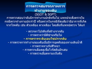 การตรวจสอบว่าตับมีการทำงานปกติหรือไม่ แพทย์จะสั่งตรวจในกรณีตรวจร่างกายประจำปี หรือตรวจในกรณีที่สงสัยว่ามีอาการที่เกิดจากโรคตับ เช่น ตัวเหลือง ตาเหลือง โดยสิ่งที่แพทย์ตรวจ ได้แก่ -  ตรวจหาโปรตีนที่สร้างจากตับ -  การตรวจว่ามีดีซ่านหรือไม่ -  การตรวจระดับเอนไซม์จากตับ -  การตรวจการทำงานของตับเมื่อมีการอุดตันของทางเดินน้ำดี -  การตรวจทางรังสีวิทยา -  การตรวจเลือดดูเชื้อไวรัสตับอักเสบ -  การตรวจเลือดหามะเร็งตับ การตรวจสมรรถภาพการทำงานของตับ (SGOT & SGPT) 
