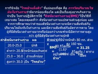 การวินิจฉัย “ โรคอ้วนทั้งตัว ” ที่แน่นอนที่สุด คือ  การวัดปริมาณไขมันในร่างกาย ว่ามีมากน้อยเพียงใด แต่เป็นเรื่องยุ่งยากเกินความจำเป็น ในทางปฏิบัติการใช้  ” ดัชนีมวลร่างกาย (BMI) ” เป็นวิธีที่เหมาะสม โดยเหตุผลที่ว่า ดัชนีมวลร่างกายแปรตามส่วนสูงน้อย และจากการศึกษาพบว่าค่าของดัชนีมวลร่างกายจะมีความสัมพันธ์กับปริมาณไขมันจริงในร่างกาย และมีความสัมพันธ์กับอัตราการตาย โดยผู้ที่มีดัชนีมวลร่างกายมากหรือน้อยกว่าเกณฑ์จะมีอัตราการตายสูงกว่า ผู้ที่มีดัชนีมวลร่างกายปกติ ค่าดัชนีมวลร่างกาย 20.0-25.0 ผล ต่ำกว่า  20.0 ปกติ น้ำหนักน้อยเกินควร 25.0 – 30.0 อ้วนเล็กน้อย เป็น  ”โรคอ้วน” สูงกว่า  30.0 BMI = 80  กิโลกรัม (1.6) 2   เมตร อยู่ในเกณฑ์ เป็น  “โรคอ้วน” ตัวอย่าง ผู้ที่มีน้ำหนักตัว  80  กก .  ส่วนสูง  160  ซม . = 31.25  กิโลกรัม  /  ตารางเมตร 