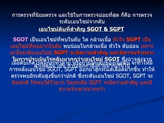 การตรวจที่นิยมตรวจ และใช้ในการตรวจบ่อยที่สุด ก็คือ การตรวจระดับเอนไซม์จากตับ เอนไซม์ตับที่สำคัญ  SGOT & SGPT SGOT   เป็นเอนไซม์ที่พบในตับ ไต กล้ามเนื้อ  หัวใจ  SGPT   เป็นเอนไซม์ที่พบมากในตับ  พบน้อยในกล้ามเนื้อ หัวใจ ตับอ่อน  เพราะฉะนั้นระดับเอนไซม์  SGPT  จะมีความสำคัญ   และมีความจำเพาะ ในการประเมินโรคตับมากกว่าเอนไซม์  SGOT   ซึ่งอาจสูงจากสาเหตุอื่น เช่น การออกกำลังกายมากเกินไป เมื่อตับเกิดโรคมีการทำลาย หรือการอักเสบของเนื้อตับ จะทำให้มีการหลั่งเอนไซม์  SGOT, SGPT  ออกมาสู่กระแสเลือดมากขึ้น ทำให้ตรวจพบมีระดับสูงขึ้นกว่าปกติ ซึ่งระดับเอนไซม์  SGOT, SGPT  จะ ผิดปกติ ให้พบได้ไวมาก โดยระดับ  SGPT  จะมีความสำคัญ และมีความจำเพาะมากกว่า 